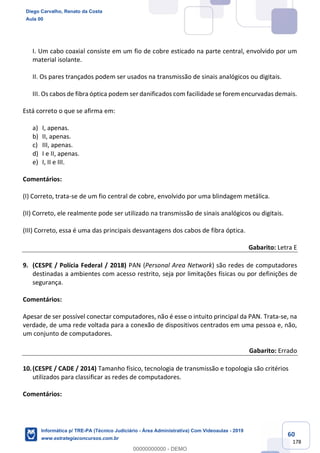 60
178
I. Um cabo coaxial consiste em um fio de cobre esticado na parte central, envolvido por um
material isolante.
II. Os pares trançados podem ser usados na transmissão de sinais analógicos ou digitais.
III. Os cabos de fibra óptica podem ser danificados com facilidade se forem encurvadas demais.
Está correto o que se afirma em:
a) I, apenas.
b) II, apenas.
c) III, apenas.
d) I e II, apenas.
e) I, II e III.
Comentários:
(I) Correto, trata-se de um fio central de cobre, envolvido por uma blindagem metálica.
(II) Correto, ele realmente pode ser utilizado na transmissão de sinais analógicos ou digitais.
(III) Correto, essa é uma das principais desvantagens dos cabos de fibra óptica.
Gabarito: Letra E
9. (CESPE / Polícia Federal / 2018) PAN (Personal Area Network) são redes de computadores
destinadas a ambientes com acesso restrito, seja por limitações físicas ou por definições de
segurança.
Comentários:
Apesar de ser possível conectar computadores, não é esse o intuito principal da PAN. Trata-se, na
verdade, de uma rede voltada para a conexão de dispositivos centrados em uma pessoa e, não,
um conjunto de computadores.
Gabarito: Errado
10.(CESPE / CADE / 2014) Tamanho físico, tecnologia de transmissão e topologia são critérios
utilizados para classificar as redes de computadores.
Comentários:
Diego Carvalho, Renato da Costa
Aula 00
Informática p/ TRE-PA (Técnico Judiciário - Área Administrativa) Com Videoaulas - 2019
www.estrategiaconcursos.com.br
0
00000000000 - DEMO
 