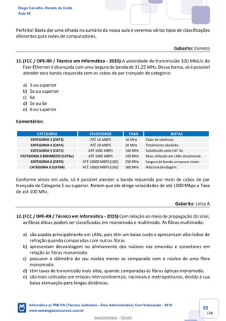61
178
Perfeito! Basta dar uma olhada no sumário da nossa aula e veremos vários tipos de classificações
diferentes para redes de computadores.
Gabarito: Correto
11.(FCC / DPE-RR / Técnico em Informática - 2015) A velocidade de transmissão 100 Mbit/s do
Fast-Ethernet é alcançada com uma largura de banda de 31,25 MHz. Dessa forma, só é possível
atender esta banda requerida com os cabos de par trançado de categoria:
a) 5 ou superior
b) 5a ou superior
c) 6a
d) 5e ou 6e
e) 6 ou superior
Comentários:
CATEGORIA VELOCIDADE TAXA NOTAS
CATEGORIA 3 (CAT3) ATÉ 16 MBPS 16 MHz Cabo de telefonia.
CATEGORIA 4 (CAT4) ATÉ 20 MBPS 20 MHz Totalmente obsoleto.
CATEGORIA 5 (CAT5) ATÉ 1000 MBPS 100 MHz Substituído pelo CAT 5e.
CATEGORIA 5 ENHANCED (CAT5e) ATÉ 1000 MBPS 100 MHz Mais utilizado em LANs atualmente.
CATEGORIA 6 (CAT6) ATÉ 10000 MBPS (10G) 250 MHz Largura de banda um pouco maior.
CATEGORIA 6 (CAT6A) ATÉ 10000 MBPS (10G) 500 MHz Adiciona blindagem.
Conforme vimos em aula, só é possível atender a banda requerida por meio de cabos de par
trançado de Categoria 5 ou superior. Notem que ele atinge velocidades de até 1000 Mbps e Taxa
de até 100 Mhz.
Gabarito: Letra A
12.(FCC / DPE-RR / Técnico em Informática - 2015) Com relação ao meio de propagação do sinal,
as fibras óticas podem ser classificadas em monomodo e multimodo. As fibras multimodo:
a) são usadas principalmente em LANs, pois têm um baixo custo e apresentam alto índice de
refração quando comparadas com outras fibras.
b) apresentam desvantagem no alinhamento dos núcleos nas emendas e conectores em
relação às fibras monomodo.
c) possuem o diâmetro do seu núcleo menor se comparado com o núcleo de uma fibra
monomodo.
d) têm taxas de transmissão mais altas, quando comparadas às fibras ópticas monomodo.
e) são mais utilizadas em enlaces intercontinentais, nacionais e metropolitanos, devido à sua
baixa atenuação para longas distâncias.
Diego Carvalho, Renato da Costa
Aula 00
Informática p/ TRE-PA (Técnico Judiciário - Área Administrativa) Com Videoaulas - 2019
www.estrategiaconcursos.com.br
0
00000000000 - DEMO
 