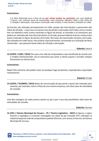62
178
Comentários:
A Fibra Multimodo leva o feixe de luz por vários modos ou caminhos, por uma distância
menor, com menores taxas de transmissão, mais imprecisa, diâmetro maior e alto índice de
refração e atenuação, mas possui construção mais simples, é mais barata e utilizada em LANs.
(a) Correto, são utilizadas principalmente em LANs, porque são mais baratas e apresentam alto
índice de refração – o que causa um pouco mais de perdas e atenuação; (b) Errado, como o núcleo
tem um diâmetro maior (como mostrado na figura da teoria), as emendas e os conectores que
podem ser utilizados são mais fáceis de alinhar; (c) Errado, possuem diâmetro do seu núcleo maior
(como mostrado na figura da teoria); (d) Errado, têm taxas de transmissão menores; (e) Errado,
são utilizados em redes locais. Para enlaces intercontinentais, recomenda-se a utilização de fibras
monomodo – que possuem baixo índice de refração e atenuação.
Gabarito: Letra A
13.(CESPE / CADE / 2014) Para que uma rede de computadores seja classificada de acordo com
o modelo cliente/servidor, faz-se necessário que tanto o cliente quanto o servidor estejam
fisicamente no mesmo local.
Comentários:
Nope! Pelo contrário, eles podem estar em qualquer lugar do planeta, respondendo a requisições
remotamente.
Gabarito: Errado
14.(CESPE / TELEBRÁS / 2015) Redes de comunicação do tipo ponto a ponto são indicadas para
conectar, por exemplo, matriz e filiais de uma mesma empresa, com altas taxas de velocidade
de conexão.
Comentários:
Uma das vantagens de redes ponto-a-ponto ou par-a-par é que elas possibilitam altas taxas de
velocidades de conexão.
Gabarito: Correto
15.(FGV / Câmara Municipal de Caruaru – PE / Técnico Legislativo - 2015) As figuras a seguir
ilustram a topologia e o conector empregado nos cabos de par trançado UTP, utilizados na
implementação da rede de computadores padrão Ethernet, com acesso à Internet, da Câmara
Municipal de Caruaru.
Diego Carvalho, Renato da Costa
Aula 00
Informática p/ TRE-PA (Técnico Judiciário - Área Administrativa) Com Videoaulas - 2019
www.estrategiaconcursos.com.br
0
00000000000 - DEMO
 