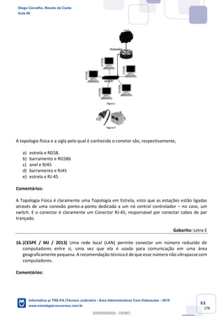 63
178
A topologia física e a sigla pelo qual é conhecido o conetor são, respectivamente,
a) estrela e RG58.
b) barramento e RG586
c) anel e RJ45
d) barramento e RJ45
e) estrela e RJ-45
Comentários:
A Topologia Física é claramente uma Topologia em Estrela, visto que as estações estão ligadas
através de uma conexão ponto-a-ponto dedicada a um nó central controlador – no caso, um
switch. E o conector é claramente um Conector RJ-45, responsável por conectar cabos de par
trançado.
Gabarito: Letra E
16.(CESPE / MJ / 2013) Uma rede local (LAN) permite conectar um número reduzido de
computadores entre si, uma vez que ela é usada para comunicação em uma área
geograficamente pequena. A recomendação técnica é de que esse número não ultrapasse cem
computadores.
Comentários:
Diego Carvalho, Renato da Costa
Aula 00
Informática p/ TRE-PA (Técnico Judiciário - Área Administrativa) Com Videoaulas - 2019
www.estrategiaconcursos.com.br
0
00000000000 - DEMO
 