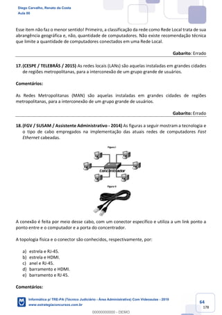 64
178
Esse item não faz o menor sentido! Primeiro, a classificação da rede como Rede Local trata de sua
abrangência geográfica e, não, quantidade de computadores. Não existe recomendação técnica
que limite a quantidade de computadores conectados em uma Rede Local.
Gabarito: Errado
17.(CESPE / TELEBRÁS / 2015) As redes locais (LANs) são aquelas instaladas em grandes cidades
de regiões metropolitanas, para a interconexão de um grupo grande de usuários.
Comentários:
As Redes Metropolitanas (MAN) são aquelas instaladas em grandes cidades de regiões
metropolitanas, para a interconexão de um grupo grande de usuários.
Gabarito: Errado
18.(FGV / SUSAM / Assistente Administrativo - 2014) As figuras a seguir mostram a tecnologia e
o tipo de cabo empregados na implementação das atuais redes de computadores Fast
Ethernet cabeadas.
A conexão é feita por meio desse cabo, com um conector específico e utiliza a um link ponto a
ponto entre e o computador e a porta do concentrador.
A topologia física e o conector são conhecidos, respectivamente, por:
a) estrela e RJ-45.
b) estrela e HDMI.
c) anel e RJ-45.
d) barramento e HDMI.
e) barramento e RJ 45.
Comentários:
Diego Carvalho, Renato da Costa
Aula 00
Informática p/ TRE-PA (Técnico Judiciário - Área Administrativa) Com Videoaulas - 2019
www.estrategiaconcursos.com.br
0
00000000000 - DEMO
 