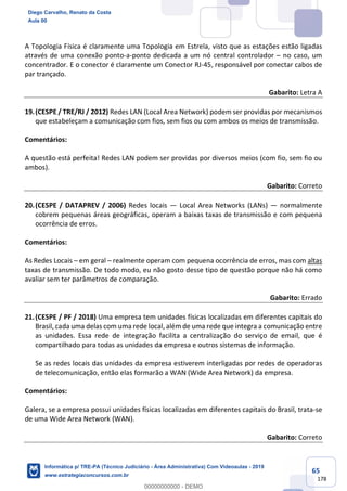 65
178
A Topologia Física é claramente uma Topologia em Estrela, visto que as estações estão ligadas
através de uma conexão ponto-a-ponto dedicada a um nó central controlador – no caso, um
concentrador. E o conector é claramente um Conector RJ-45, responsável por conectar cabos de
par trançado.
Gabarito: Letra A
19.(CESPE / TRE/RJ / 2012) Redes LAN (Local Area Network) podem ser providas por mecanismos
que estabeleçam a comunicação com fios, sem fios ou com ambos os meios de transmissão.
Comentários:
A questão está perfeita! Redes LAN podem ser providas por diversos meios (com fio, sem fio ou
ambos).
Gabarito: Correto
20.(CESPE / DATAPREV / 2006) Redes locais — Local Area Networks (LANs) — normalmente
cobrem pequenas áreas geográficas, operam a baixas taxas de transmissão e com pequena
ocorrência de erros.
Comentários:
As Redes Locais – em geral – realmente operam com pequena ocorrência de erros, mas com altas
taxas de transmissão. De todo modo, eu não gosto desse tipo de questão porque não há como
avaliar sem ter parâmetros de comparação.
Gabarito: Errado
21.(CESPE / PF / 2018) Uma empresa tem unidades físicas localizadas em diferentes capitais do
Brasil, cada uma delas com uma rede local, além de uma rede que integra a comunicação entre
as unidades. Essa rede de integração facilita a centralização do serviço de email, que é
compartilhado para todas as unidades da empresa e outros sistemas de informação.
Se as redes locais das unidades da empresa estiverem interligadas por redes de operadoras
de telecomunicação, então elas formarão a WAN (Wide Area Network) da empresa.
Comentários:
Galera, se a empresa possui unidades físicas localizadas em diferentes capitais do Brasil, trata-se
de uma Wide Area Network (WAN).
Gabarito: Correto
Diego Carvalho, Renato da Costa
Aula 00
Informática p/ TRE-PA (Técnico Judiciário - Área Administrativa) Com Videoaulas - 2019
www.estrategiaconcursos.com.br
0
00000000000 - DEMO
 