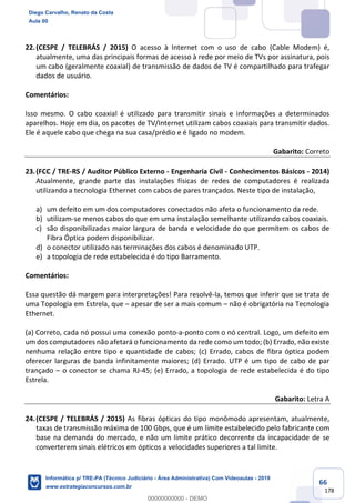 66
178
22.(CESPE / TELEBRÁS / 2015) O acesso à Internet com o uso de cabo (Cable Modem) é,
atualmente, uma das principais formas de acesso à rede por meio de TVs por assinatura, pois
um cabo (geralmente coaxial) de transmissão de dados de TV é compartilhado para trafegar
dados de usuário.
Comentários:
Isso mesmo. O cabo coaxial é utilizado para transmitir sinais e informações a determinados
aparelhos. Hoje em dia, os pacotes de TV/Internet utilizam cabos coaxiais para transmitir dados.
Ele é aquele cabo que chega na sua casa/prédio e é ligado no modem.
Gabarito: Correto
23.(FCC / TRE-RS / Auditor Público Externo - Engenharia Civil - Conhecimentos Básicos - 2014)
Atualmente, grande parte das instalações físicas de redes de computadores é realizada
utilizando a tecnologia Ethernet com cabos de pares trançados. Neste tipo de instalação,
a) um defeito em um dos computadores conectados não afeta o funcionamento da rede.
b) utilizam-se menos cabos do que em uma instalação semelhante utilizando cabos coaxiais.
c) são disponibilizadas maior largura de banda e velocidade do que permitem os cabos de
Fibra Óptica podem disponibilizar.
d) o conector utilizado nas terminações dos cabos é denominado UTP.
e) a topologia de rede estabelecida é do tipo Barramento.
Comentários:
Essa questão dá margem para interpretações! Para resolvê-la, temos que inferir que se trata de
uma Topologia em Estrela, que – apesar de ser a mais comum – não é obrigatória na Tecnologia
Ethernet.
(a) Correto, cada nó possui uma conexão ponto-a-ponto com o nó central. Logo, um defeito em
um dos computadores não afetará o funcionamento da rede como um todo; (b) Errado, não existe
nenhuma relação entre tipo e quantidade de cabos; (c) Errado, cabos de fibra óptica podem
oferecer larguras de banda infinitamente maiores; (d) Errado. UTP é um tipo de cabo de par
trançado – o conector se chama RJ-45; (e) Errado, a topologia de rede estabelecida é do tipo
Estrela.
Gabarito: Letra A
24.(CESPE / TELEBRÁS / 2015) As fibras ópticas do tipo monômodo apresentam, atualmente,
taxas de transmissão máxima de 100 Gbps, que é um limite estabelecido pelo fabricante com
base na demanda do mercado, e não um limite prático decorrente da incapacidade de se
converterem sinais elétricos em ópticos a velocidades superiores a tal limite.
Diego Carvalho, Renato da Costa
Aula 00
Informática p/ TRE-PA (Técnico Judiciário - Área Administrativa) Com Videoaulas - 2019
www.estrategiaconcursos.com.br
0
00000000000 - DEMO
 