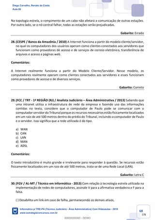68
178
Na topologia estrela, o rompimento de um cabo não afetará a comunicação de outras estações.
Por outro lado, se o nó central falhar, todas as estações serão prejudicadas.
Gabarito: Errado
28.(CESPE / Banco da Amazônia / 2010) A Internet funciona a partir do modelo cliente/servidor,
no qual os computadores dos usuários operam como clientes conectados aos servidores que
funcionam como provedores de acesso e de serviços de correio eletrônico, transferência de
arquivos e acesso a páginas web.
Comentários:
A Internet realmente funciona a partir do Modelo Cliente/Servidor. Nesse modelo, os
computadores realmente operam como clientes conectados aos servidores e esses funcionam
como provedores de acesso e de diversos serviços.
Gabarito: Correto
29.(FCC / TRT - 1ª REGIÃO (RJ) / Analista Judiciário – Área Administrativa / 2013) Sabendo que
uma intranet utiliza a infraestrutura de rede da empresa e fazendo uso das informações
contidas no texto, considere que o computador de Paulo pode se comunicar com o
computador servidor do Tribunal porque os recursos necessários estão fisicamente localizados
em um raio de até 500 metros dentro do prédio do Tribunal, incluindo o computador de Paulo
e o servidor. Isso significa que a rede utilizada é do tipo.
a) WAN
b) CAN
c) LAN
d) MAN
e) ADSL
Comentários:
O texto introdutório é muito grande e irrelevante para responder à questão. Se recursos estão
fisicamente localizados em um raio de até 500 metros, trata-se de uma Rede Local (LAN).
Gabarito: Letra C
30.(FGV / AL-MT / Técnico em Informática - 2013) Com relação à tecnologia estrela utilizada na
implementação de redes de computadores, assinale V para a afirmativa verdadeira e F para a
falsa.
( ) Desabilita um link em caso de falha, permanecendo os demais ativos.
Diego Carvalho, Renato da Costa
Aula 00
Informática p/ TRE-PA (Técnico Judiciário - Área Administrativa) Com Videoaulas - 2019
www.estrategiaconcursos.com.br
0
00000000000 - DEMO
 