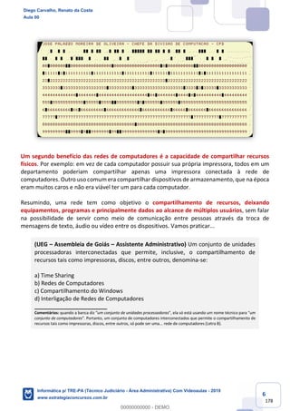 6
178
Um segundo benefício das redes de computadores é a capacidade de compartilhar recursos
físicos. Por exemplo: em vez de cada computador possuir sua própria impressora, todos em um
departamento poderiam compartilhar apenas uma impressora conectada à rede de
computadores. Outro uso comum era compartilhar dispositivos de armazenamento, que na época
eram muitos caros e não era viável ter um para cada computador.
Resumindo, uma rede tem como objetivo o compartilhamento de recursos, deixando
equipamentos, programas e principalmente dados ao alcance de múltiplos usuários, sem falar
na possibilidade de servir como meio de comunicação entre pessoas através da troca de
mensagens de texto, áudio ou vídeo entre os dispositivos. Vamos praticar...
(UEG – Assembleia de Goiás – Assistente Administrativo) Um conjunto de unidades
processadoras interconectadas que permite, inclusive, o compartilhamento de
recursos tais como impressoras, discos, entre outros, denomina-se:
a) Time Sharing
b) Redes de Computadores
c) Compartilhamento do Windows
d) Interligação de Redes de Computadores
_______________________
Comentários: quando a banca diz “um conjunto de unidades processadoras”, ela só está usando um nome técnico para “um
conjunto de computadores”. Portanto, um conjunto de computadores interconectados que permite o compartilhamento de
recursos tais como impressoras, discos, entre outros, só pode ser uma... rede de computadores (Letra B).
Diego Carvalho, Renato da Costa
Aula 00
Informática p/ TRE-PA (Técnico Judiciário - Área Administrativa) Com Videoaulas - 2019
www.estrategiaconcursos.com.br
0
00000000000 - DEMO
 