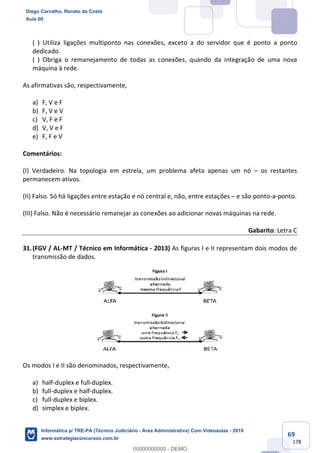 69
178
( ) Utiliza ligações multiponto nas conexões, exceto a do servidor que é ponto a ponto
dedicado.
( ) Obriga o remanejamento de todas as conexões, quando da integração de uma nova
máquina à rede.
As afirmativas são, respectivamente,
a) F, V e F
b) F, V e V
c) V, F e F
d) V, V e F
e) F, F e V
Comentários:
(I) Verdadeiro. Na topologia em estrela, um problema afeta apenas um nó – os restantes
permanecem ativos.
(II) Falso. Só há ligações entre estação e nó central e, não, entre estações – e são ponto-a-ponto.
(III) Falso. Não é necessário remanejar as conexões ao adicionar novas máquinas na rede.
Gabarito: Letra C
31.(FGV / AL-MT / Técnico em Informática - 2013) As figuras I e II representam dois modos de
transmissão de dados.
Os modos I e II são denominados, respectivamente,
a) half-duplex e full-duplex.
b) full-duplex e half-duplex.
c) full-duplex e biplex.
d) simplex e biplex.
Diego Carvalho, Renato da Costa
Aula 00
Informática p/ TRE-PA (Técnico Judiciário - Área Administrativa) Com Videoaulas - 2019
www.estrategiaconcursos.com.br
0
00000000000 - DEMO
 