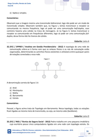 70
178
e) biplex e simplex.
Comentários:
Observem que a imagem mostra uma transmissão bidirecional, logo não pode ser um modo de
transmissão simplex. Observem também que, na Figura I, temos transmissor e receptor se
comunicando na mesma frequência, logo só pode ser uma comunicação half-duplex, caso
contrário haveria uma colisão na troca de mensagens. Já na Figura II, temos transmissor e
receptor se comunicando em frequências diferentes, logo só pode ser uma comunicação full-
duplex, dessa forma não há chances de colisão.
Gabarito: Letra A
32.(FCC / SPPREV / Analista em Gestão Previdenciária - 2012) A topologia de uma rede de
comunicação refere-se à forma com que os enlaces físicos e os nós de comutação estão
organizados, determinando os caminhos físicos existentes e utilizáveis entre quaisquer pares
de estações conectadas a essa rede.
A denominação correta da Figura 1 é:
a) Anel.
b) Hierárquica
c) Malha
d) Barramento
e) Estrela
Comentários:
Pessoal, a figura acima trata da Topologia em Barramento. Nessa topologia, todas as estações
ficam ligadas ao mesmo meio de transmissão, ou seja, ao mesmo cabo (backbone).
Gabarito: Letra D
33.(FCC / INSS / Técnico do Seguro Social - 2012) Pedro trabalha em uma pequena imobiliária
cujo escritório possui cinco computadores ligados em uma rede com topologia estrela. Os
Diego Carvalho, Renato da Costa
Aula 00
Informática p/ TRE-PA (Técnico Judiciário - Área Administrativa) Com Videoaulas - 2019
www.estrategiaconcursos.com.br
0
00000000000 - DEMO
 