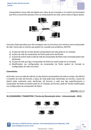 71
178
computadores nessa rede são ligados por cabos de par trançado a um switch (concentrador)
que filtra e encaminha pacotes entre os computadores da rede, como mostra a figura abaixo.
Certo dia, Pedro percebeu que não conseguia mais se comunicar com nenhum outro computador
da rede. Vários são os motivos que podem ter causado esse problema, EXCETO:
a) O cabo de rede de um dos demais computadores da rede pode ter se rompido.
b) A placa de rede do computador de Pedro pode estar danificada.
c) A porta do switch onde o cabo de rede do computador de Pedro está conectado pode estar
danificada.
d) O cabo de rede que liga o computador de Pedro ao switch pode ter se rompido.
e) Modificações nas configurações do computador de Pedro podem ter tornado as
configurações de rede incorretas.
Comentários:
(a) Errado, caso um cabo de rede de um dos demais computadores da rede se rompa, não afetará
o restante da rede; (b) Correto, a placa de rede pode estar danificada; (c) Correto, a porta do
Switch pode realmente estar danificada; (d) Correto, o cabo que liga especificamente o
computador do Pedro ao Switch pode ter se rompido; (e) Correto, pode ter havido modificações
nas configurações do computador de Pedro.
Gabarito: Letra A
34.(CESGRANRIO / TRANSPETRO / Técnico de Manutenção Júnior – Instrumentação - 2011)
Diego Carvalho, Renato da Costa
Aula 00
Informática p/ TRE-PA (Técnico Judiciário - Área Administrativa) Com Videoaulas - 2019
www.estrategiaconcursos.com.br
0
00000000000 - DEMO
 