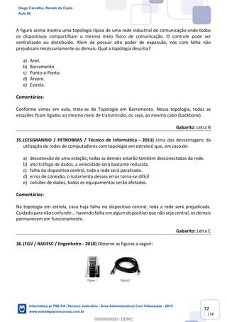 72
178
A figura acima mostra uma topologia típica de uma rede industrial de comunicação onde todos
os dispositivos compartilham o mesmo meio físico de comunicação. O controle pode ser
centralizado ou distribuído. Além de possuir alto poder de expansão, nós com falha não
prejudicam necessariamente os demais. Qual a topologia descrita?
a) Anel.
b) Barramento.
c) Ponto-a-Ponto.
d) Árvore.
e) Estrela.
Comentários:
Conforme vimos em aula, trata-se da Topologia em Barramento. Nessa topologia, todas as
estações ficam ligadas ao mesmo meio de transmissão, ou seja, ao mesmo cabo (backbone).
Gabarito: Letra B
35.(CESGRANRIO / PETROBRAS / Técnico de Informática - 2011) Uma das desvantagens da
utilização de redes de computadores com topologia em estrela é que, em caso de:
a) desconexão de uma estação, todas as demais estarão também desconectadas da rede.
b) alto tráfego de dados, a velocidade será bastante reduzida.
c) falha do dispositivo central, toda a rede será paralisada.
d) erros de conexão, o isolamento desses erros torna-se difícil
e) colisões de dados, todos os equipamentos serão afetados.
Comentários:
Na topologia em estrela, caso haja falha no dispositivo central, toda a rede será prejudicada.
Cuidado para não confundir... havendo falha em algum dispositivo que não seja central, os demais
permanecem em funcionamento.
Gabarito: Letra C
36.(FGV / BADESC / Engenheiro - 2010) Observe as figuras a seguir:
Diego Carvalho, Renato da Costa
Aula 00
Informática p/ TRE-PA (Técnico Judiciário - Área Administrativa) Com Videoaulas - 2019
www.estrategiaconcursos.com.br
0
00000000000 - DEMO
 