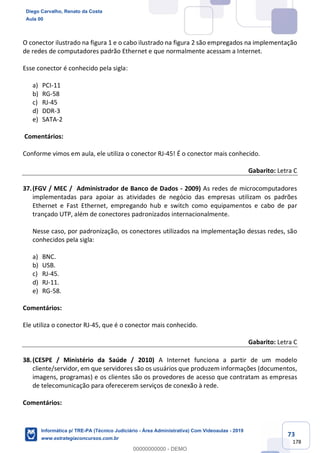 73
178
O conector ilustrado na figura 1 e o cabo ilustrado na figura 2 são empregados na implementação
de redes de computadores padrão Ethernet e que normalmente acessam a Internet.
Esse conector é conhecido pela sigla:
a) PCI-11
b) RG-58
c) RJ-45
d) DDR-3
e) SATA-2
Comentários:
Conforme vimos em aula, ele utiliza o conector RJ-45! É o conector mais conhecido.
Gabarito: Letra C
37.(FGV / MEC / Administrador de Banco de Dados - 2009) As redes de microcomputadores
implementadas para apoiar as atividades de negócio das empresas utilizam os padrões
Ethernet e Fast Ethernet, empregando hub e switch como equipamentos e cabo de par
trançado UTP, além de conectores padronizados internacionalmente.
Nesse caso, por padronização, os conectores utilizados na implementação dessas redes, são
conhecidos pela sigla:
a) BNC.
b) USB.
c) RJ-45.
d) RJ-11.
e) RG-58.
Comentários:
Ele utiliza o conector RJ-45, que é o conector mais conhecido.
Gabarito: Letra C
38.(CESPE / Ministério da Saúde / 2010) A Internet funciona a partir de um modelo
cliente/servidor, em que servidores são os usuários que produzem informações (documentos,
imagens, programas) e os clientes são os provedores de acesso que contratam as empresas
de telecomunicação para oferecerem serviços de conexão à rede.
Comentários:
Diego Carvalho, Renato da Costa
Aula 00
Informática p/ TRE-PA (Técnico Judiciário - Área Administrativa) Com Videoaulas - 2019
www.estrategiaconcursos.com.br
0
00000000000 - DEMO
 