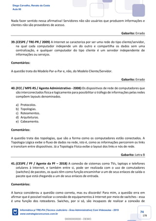 74
178
Nada fazer sentido nessa afirmativa! Servidores não são usuários que produzem informações e
clientes não são provedores de acesso.
Gabarito: Errado
39.(CESPE / TRE-PR / 2009) A Internet se caracteriza por ser uma rede do tipo cliente/servidor,
na qual cada computador independe um do outro e compartilha os dados sem uma
centralização, e qualquer computador do tipo cliente é um servidor independente de
informações ou serviços.
Comentários:
A questão trata do Modelo Par-a-Par e, não, do Modelo Cliente/Servidor.
Gabarito: Errado
40.(FCC / MPE-RS / Agente Administrativo - 2008) Os dispositivos de rede de computadores que
são interconectados física e logicamente para possibilitar o tráfego de informações pelas redes
compõem layouts denominados.
a) Protocolos.
b) Topologias.
c) Roteamentos.
d) Arquiteturas.
e) Cabeamento.
Comentários:
A questão trata das topologias, que são a forma como os computadores estão conectados. A
Topologia Lógica exibe o fluxo de dados na rede, isto é, como as informações percorrem os links
e transitam entre dispositivos. Já a Topologia Física exibe o layout dos links e nós de rede.
Gabarito: Letra B
41.(CESPE / PF / Agente da PF – 2018) A conexão de sistemas como TVs, laptops e telefones
celulares à Internet, e também entre si, pode ser realizada com o uso de comutadores
(switches) de pacotes, os quais têm como função encaminhar a um de seus enlaces de saída o
pacote que está chegando a um de seus enlaces de entrada.
Comentários:
A banca considerou a questão como correta, mas eu discordo! Para mim, a questão erra em
afirmar que é possível realizar a conexão de equipamentos à Internet por meio de switches - essa
é uma função dos roteadores. Swiches, por si só, são incapazes de realizar a conexão de
Diego Carvalho, Renato da Costa
Aula 00
Informática p/ TRE-PA (Técnico Judiciário - Área Administrativa) Com Videoaulas - 2019
www.estrategiaconcursos.com.br
0
00000000000 - DEMO
 