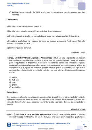 76
178
e) WiMax é uma evolução da Wi-Fi, sendo uma tecnologia que permite acesso sem fio à
internet.
Comentários:
(a) Errado, a questão inverteu os conceitos.
(b) Errado, são ondas eletromagnéticas de rádio e de curto alcance.
(c) Errado, ela realmente oferece conexão banda larga, mas não via satélite, é via antena.
(d) Errado, o sinal chega no roteador por meio de cabos e um Access Point ou um Roteador
Wireless o difundem via wi-fi.
(e) Correto. Questão perfeita!
Gabarito: Letra E
44.(FCC / METRÔ-SP / Oficial Logística de Almoxarifado - 2018) Em uma empresa há um modem,
que também é roteador, que recebe o sinal de Internet e o distribui por cabo e via wireless
para computadores e dispositivos móveis dos funcionários. Como esse roteador não possui
portas suficientes para ligar por cabos outros 5 computadores, um técnico sugeriu utilizar um
equipamento que, ligado ao roteador, poderá oferecer portas suficientes para ligar outros
computadores do escritório, permitindo, inclusive, acesso à Internet. O equipamento sugerido
foi um:
a) switch.
b) hub usb.
c) dmz.
d) proxy.
e) vnc bridge.
Comentários:
Um roteador geralmente possui apenas quatro portas. Se você tiver cinco computadores, já não
é possível conectá-los todos via cabo no roteador. Para resolver esse problema, é comum a
utilização de um Switch, que é capaz de segmentar a rede e conectar dezenas de computadores
via cabo.
Gabarito: Letra A
45.(FCC / SEGEP-MA / Fiscal Estadual Agropecuário - 2018) Uma agência recebe o sinal da
internet via cabo de fibra ótica em um modem, que está ligado a um dispositivo que funciona
Diego Carvalho, Renato da Costa
Aula 00
Informática p/ TRE-PA (Técnico Judiciário - Área Administrativa) Com Videoaulas - 2019
www.estrategiaconcursos.com.br
0
00000000000 - DEMO
 