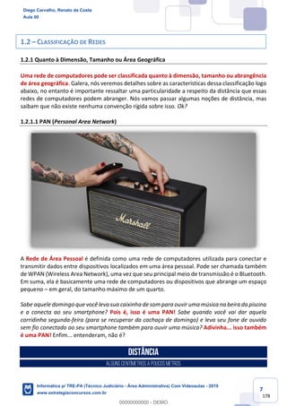 7
178
1.2 – CLASSIFICAÇÃO DE REDES
1.2.1 Quanto à Dimensão, Tamanho ou Área Geográfica
Uma rede de computadores pode ser classificada quanto à dimensão, tamanho ou abrangência
de área geográfica. Galera, nós veremos detalhes sobre as características dessa classificação logo
abaixo, no entanto é importante ressaltar uma particularidade a respeito da distância que essas
redes de computadores podem abranger. Nós vamos passar algumas noções de distância, mas
saibam que não existe nenhuma convenção rígida sobre isso. Ok?
1.2.1.1 PAN (Personal Area Network)
A Rede de Área Pessoal é definida como uma rede de computadores utilizada para conectar e
transmitir dados entre dispositivos localizados em uma área pessoal. Pode ser chamada também
de WPAN (Wireless Area Network), uma vez que seu principal meio de transmissão é o Bluetooth.
Em suma, ela é basicamente uma rede de computadores ou dispositivos que abrange um espaço
pequeno – em geral, do tamanho máximo de um quarto.
Sabe aquele domingo que você leva sua caixinha de som para ouvir uma música na beira da piscina
e a conecta ao seu smartphone? Pois é, isso é uma PAN! Sabe quando você vai dar aquela
corridinha segunda-feira (para se recuperar da cachaça de domingo) e leva seu fone de ouvido
sem fio conectado ao seu smartphone também para ouvir uma música? Adivinha... isso também
é uma PAN! Enfim... entenderam, não é?
Distância
ALGUNSCENTÍMETROSA POUCOSMETROS
Diego Carvalho, Renato da Costa
Aula 00
Informática p/ TRE-PA (Técnico Judiciário - Área Administrativa) Com Videoaulas - 2019
www.estrategiaconcursos.com.br
0
00000000000 - DEMO
 