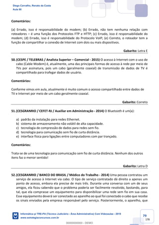 79
178
Comentários:
(a) Errado, isso é responsabilidade do modem; (b) Errado, não tem nenhuma relação com
roteadores – é uma função dos Protocolos FTP e HTTP; (c) Errado, isso é responsabilidade do
modem; (d) Errado, isso é responsabilidade do Protocolo VoIP; (e) Correto, o roteador tem a
função de compartilhar a conexão de Internet com dois ou mais dispositivos.
Gabarito: Letra E
50.(CESPE / TELEBRAS / Analista Superior – Comercial - 2015) O acesso à Internet com o uso de
cabo (Cable Modem) é, atualmente, uma das principais formas de acesso à rede por meio de
TVs por assinatura, pois um cabo (geralmente coaxial) de transmissão de dados de TV é
compartilhado para trafegar dados de usuário.
Comentários:
Conforme vimos em aula, atualmente é muito comum o acesso compartilhado entre dados de
TV e Internet por meio de um cabo geralmente coaxial.
Gabarito: Correto
51.(CESGRANRIO / CEFET-RJ / Auxiliar em Administração - 2014) O Bluetooth é um(a):
a) padrão da instalação para redes Ethernet.
b) sistema de armazenamento não volátil de alta capacidade.
c) tecnologia de compressão de dados para redes sem fio.
d) tecnologia para comunicação sem fio de curta distância.
e) interface física para ligações entre computadores com par trançado.
Comentários:
Trata-se de uma tecnologia para comunicação sem fio de curta distância. Nenhum dos outros
itens faz o menor sentido!
Gabarito: Letra D
52.(CESGRANRIO / BANCO DO BRASIL / Médico do Trabalho - 2014) Uma pessoa contratou um
serviço de acesso à Internet via cabo. O tipo de serviço contratado dá direito a apenas um
ponto de acesso, embora ela precise de mais três. Durante uma conversa com um de seus
amigos, ela ficou sabendo que o problema poderia ser facilmente resolvido, bastando, para
tal, que ela comprasse um equipamento para disponibilizar uma rede sem fio em sua casa.
Esse equipamento deverá ser conectado ao aparelho ao qual foi conectado o cabo que recebe
os sinais enviados pela empresa responsável pelo serviço. Posteriormente, o aparelho, que
Diego Carvalho, Renato da Costa
Aula 00
Informática p/ TRE-PA (Técnico Judiciário - Área Administrativa) Com Videoaulas - 2019
www.estrategiaconcursos.com.br
0
00000000000 - DEMO
 