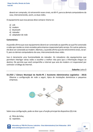 80
178
deverá ser comprado, irá retransmitir esses sinais, via Wi-Fi, para os demais computadores da
casa, interconectando, assim, as duas redes.
O equipamento que essa pessoa deve comprar chama-se:
a) usb
b) modem
c) bluetooth
d) roteador
e) adaptador de rede
Comentários:
A questão afirma que esse equipamento deverá ser conectado ao aparelho ao qual foi conectado
o cabo que recebe os sinais enviados pela empresa responsável pelo serviço. Em outras palavras,
ele deve ser conectado ao modem. Ademais, a questão afirma que ele retransmitirá sinais, via wi-
fi, para os demais computadores da casa, interconectando duas redes.
Isso é claramente uma funcionalidade do roteador. Os roteadores são equipamentos que
permitem interligar várias redes e escolher a melhor rota para que a informação chegue ao
destino. Ele permite que você compartilhe a internet que veio do modem e é responsável por
controlar o tráfego da internet.
Gabarito: Letra D
53.(FGV / Câmara Municipal do Recife-PE / Assistente Administrativo Legislativo - 2013)
Observe a configuração de rede a seguir, típica de instalações domésticas e pequenas
empresas.
Sobre essa configuração, pode-se dizer que a função principal do dispositivo (D) é de:
a) filtro de linha;
b) repetidor;
Diego Carvalho, Renato da Costa
Aula 00
Informática p/ TRE-PA (Técnico Judiciário - Área Administrativa) Com Videoaulas - 2019
www.estrategiaconcursos.com.br
0
00000000000 - DEMO
 