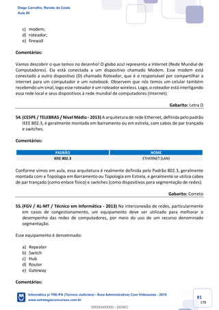 81
178
c) modem;
d) roteador;
e) firewall
Comentários:
Vamos descobrir o que temos no desenho! O globo azul representa a Internet (Rede Mundial de
Computadores). Ela está conectada a um dispositivo chamado Modem. Esse modem está
conectado a outro dispositivo (D) chamado Roteador, que é o responsável por compartilhar a
internet para um computador e um notebook. Observem que nós temos um celular também
recebendo um sinal, logo esse roteador é um roteador wireless. Logo, o roteador está interligando
essa rede local e seus dispositivos à rede mundial de computadores (Internet).
Gabarito: Letra D
54.(CESPE / TELEBRAS / Nível Médio - 2013) A arquitetura de rede Ethernet, definida pelo padrão
IEEE 802.3, é geralmente montada em barramento ou em estrela, com cabos de par trançado
e switches.
Comentários:
PADRÃO NOME
IEEE 802.3 ETHERNET (LAN)
Conforme vimos em aula, essa arquitetura é realmente definida pelo Padrão 802.3, geralmente
montada com a Topologia em Barramento ou Topologia em Estrela, e geralmente se utiliza cabos
de par trançado (como enlace físico) e switches (como dispositivos para segmentação de redes).
Gabarito: Correto
55.(FGV / AL-MT / Técnico em Informática - 2013) Na interconexão de redes, particularmente
em casos de congestionamento, um equipamento deve ser utilizado para melhorar o
desempenho das redes de computadores, por meio do uso de um recurso denominado
segmentação.
Esse equipamento é denominado:
a) Repeater
b) Switch
c) Hub
d) Router
e) Gateway
Comentários:
Diego Carvalho, Renato da Costa
Aula 00
Informática p/ TRE-PA (Técnico Judiciário - Área Administrativa) Com Videoaulas - 2019
www.estrategiaconcursos.com.br
0
00000000000 - DEMO
 