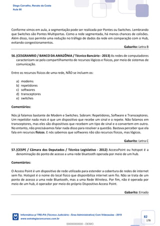 82
178
Conforme vimos em aula, a segmentação pode ser realizada por Pontes ou Switches. Lembrando
que Switches são Pontes Multiportas. Como a rede segmentada, há menos chances de colisões.
Além disso, isso permite uma redução no tráfego de dados da rede em comparação com o Hub,
evitando congestionamentos.
Gabarito: Letra B
56.(CESGRANRIO / BANCO DA AMAZÔNIA / Técnico Bancário - 2013) As redes de computadores
caracterizam-se pelo compartilhamento de recursos lógicos e físicos, por meio de sistemas de
comunicação.
Entre os recursos físicos de uma rede, NÃO se incluem os:
a) modems
b) repetidores
c) softwares
d) transceptores
e) switches
Comentários:
Nós já falamos bastante de Modem e Switches. Sobram: Repetidores, Software e Transceptores.
Um repetidor nada mais é que um dispositivo que recebe um sinal e o repete. Não falamos em
transceptores, mas eles são dispositivos que recebem um tipo de sinal e o convertem em outro.
No entanto, não precisávamos falar nada disso para resolver a questão. Bastava perceber que ela
fala em recursos físicos. E nós sabemos que softwares não são recursos físicos, mas lógicos.
Gabarito: Letra C
57.(CESPE / Câmara dos Deputados / Técnico Legislativo - 2012) AccessPoint ou hotspot é a
denominação do ponto de acesso a uma rede bluetooth operada por meio de um hub.
Comentários:
O Access Point é um dispositivo de rede utilizado para estender a cobertura de redes de internet
sem fio. Hotspot é o nome do local físico que disponibiliza internet sem fio. Não se trata de um
ponto de acesso a uma rede Bluetooth, mas a uma Rede Wireless. Por fim, não é operada por
meio de um hub, é operador por meio do próprio Dispositivo Access Point.
Gabarito: Errado
Diego Carvalho, Renato da Costa
Aula 00
Informática p/ TRE-PA (Técnico Judiciário - Área Administrativa) Com Videoaulas - 2019
www.estrategiaconcursos.com.br
0
00000000000 - DEMO
 