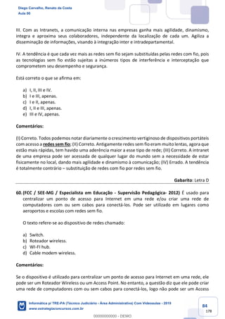 84
178
III. Com as Intranets, a comunicação interna nas empresas ganha mais agilidade, dinamismo,
integra e aproxima seus colaboradores, independente da localização de cada um. Agiliza a
disseminação de informações, visando à integração inter e intradepartamental.
IV. A tendência é que cada vez mais as redes sem fio sejam substituídas pelas redes com fio, pois
as tecnologias sem fio estão sujeitas a inúmeros tipos de interferência e interceptação que
comprometem seu desempenho e segurança.
Está correto o que se afirma em:
a) I, II, III e IV.
b) I e III, apenas.
c) I e II, apenas.
d) I, II e III, apenas.
e) III e IV, apenas.
Comentários:
(I) Correto. Todos podemos notar diariamente o crescimento vertiginoso de dispositivos portáteis
com acesso a redes sem fio; (II) Correto. Antigamente redes sem fio eram muito lentas, agora que
estão mais rápidas, tem havido uma aderência maior a esse tipo de rede; (III) Correto. A intranet
de uma empresa pode ser acessada de qualquer lugar do mundo sem a necessidade de estar
fisicamente no local, dando mais agilidade e dinamismo à comunicação; (IV) Errado. A tendência
é totalmente contrário – substituição de redes com fio por redes sem fio.
Gabarito: Letra D
60.(FCC / SEE-MG / Especialista em Educação - Supervisão Pedagógica- 2012) É usado para
centralizar um ponto de acesso para Internet em uma rede e/ou criar uma rede de
computadores com ou sem cabos para conectá-los. Pode ser utilizado em lugares como
aeroportos e escolas com redes sem fio.
O texto refere-se ao dispositivo de redes chamado:
a) Switch.
b) Roteador wireless.
c) WI-FI hub.
d) Cable modem wireless.
Comentários:
Se o dispositivo é utilizado para centralizar um ponto de acesso para Internet em uma rede, ele
pode ser um Roteador Wireless ou um Access Point. No entanto, a questão diz que ele pode criar
uma rede de computadores com ou sem cabos para conectá-los, logo não pode ser um Access
Diego Carvalho, Renato da Costa
Aula 00
Informática p/ TRE-PA (Técnico Judiciário - Área Administrativa) Com Videoaulas - 2019
www.estrategiaconcursos.com.br
0
00000000000 - DEMO
 