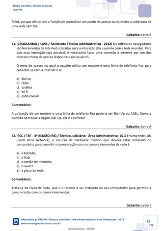 85
178
Point, porque ele só tem a função de centralizar um ponto de acesso ou estender a cobertura de
uma rede sem fio.
Gabarito: Letra B
61.(CESGRANRIO / CMB / Assistente Técnico Administrativo - 2012) Os softwares navegadores
são ferramentas de internet utilizadas para a interação dos usuários com a rede mundial. Para
que essa interação seja possível, é necessário fazer uma conexão à internet por um dos
diversos meios de acesso disponíveis aos usuários.
O meio de acesso no qual o usuário utiliza um modem e uma linha de telefonia fixa para
conectar-se com a internet é o:
a) dial up
b) rádio
c) satélite
d) wi-fi
e) cabo coaxial
Comentários:
A utilização de um modem e uma linha de telefonia fixa poderia ser Dial-Up ou ADSL. Como a
questão só trouxe a opção Dial-Up, ela é a correta!
Gabarito: Letra A
62.(FCC / TRT - 4ª REGIÃO (RS) / Técnico Judiciário - Área Administrativa- 2011) Numa rede LAN
(Local Area Network), o recurso de hardware mínimo que deverá estar instalado no
computador para permitir a comunicação com os demais elementos da rede é:
a) o teclado.
b) o hub.
c) o cartão de memória.
d) o switch.
e) a placa de rede.
Comentários:
Trata-se da Placa de Rede, que é o recurso a ser instalado no seu computador para permitir a
comunicação com os demais elementos.
Gabarito: Letra E
Diego Carvalho, Renato da Costa
Aula 00
Informática p/ TRE-PA (Técnico Judiciário - Área Administrativa) Com Videoaulas - 2019
www.estrategiaconcursos.com.br
0
00000000000 - DEMO
 