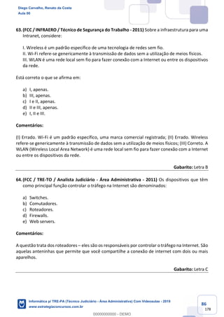 86
178
63.(FCC / INFRAERO / Técnico de Segurança do Trabalho - 2011) Sobre a infraestrutura para uma
Intranet, considere:
I. Wireless é um padrão específico de uma tecnologia de redes sem fio.
II. Wi-Fi refere-se genericamente à transmissão de dados sem a utilização de meios físicos.
III. WLAN é uma rede local sem fio para fazer conexão com a Internet ou entre os dispositivos
da rede.
Está correto o que se afirma em:
a) I, apenas.
b) III, apenas.
c) I e II, apenas.
d) II e III, apenas.
e) I, II e III.
Comentários:
(I) Errado. Wi-Fi é um padrão específico, uma marca comercial registrada; (II) Errado. Wireless
refere-se genericamente à transmissão de dados sem a utilização de meios físicos; (III) Correto. A
WLAN (Wireless Local Area Network) é uma rede local sem fio para fazer conexão com a Internet
ou entre os dispositivos da rede.
Gabarito: Letra B
64.(FCC / TRE-TO / Analista Judiciário - Área Administrativa - 2011) Os dispositivos que têm
como principal função controlar o tráfego na Internet são denominados:
a) Switches.
b) Comutadores.
c) Roteadores.
d) Firewalls.
e) Web servers.
Comentários:
A questão trata dos roteadores – eles são os responsáveis por controlar o tráfego na Internet. São
aquelas anteninhas que permite que você compartilhe a conexão de internet com dois ou mais
aparelhos.
Gabarito: Letra C
Diego Carvalho, Renato da Costa
Aula 00
Informática p/ TRE-PA (Técnico Judiciário - Área Administrativa) Com Videoaulas - 2019
www.estrategiaconcursos.com.br
0
00000000000 - DEMO
 