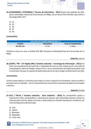 87
178
65.(CESGRANRIO / PETROBRAS / Técnico de Informática - 2011) Dentro dos padrões da IEEE,
qual a velocidade máxima de transmissão, em Mbps, de um Acess Point Wireless que utilize a
tecnologia 802.11b?
a) 11
b) 25
c) 32
d) 47
e) 54
Comentários:
EVOLUÇÃO DO PADRÃO WIRELESS (802.11)
PADRÃO FREQUÊNCIA TAXA DE TRANSMISSÃO
IEEE 802.11b 2.4 Ghz 11 Mbps
Conforme vimos em aula, o Padrão IEEE 802.11b possui Velocidade/Taxa de Transmissão de 11
Mbps.
Gabarito: Letra A
66.(CESPE / TRT - 21ª Região (RN) / Analista Judiciário - Tecnologia da Informação - 2011) Um
hub é um equipamento que permite a integração de uma ou mais máquinas em uma rede de
computadores, além de integrar redes entre si, com a característica principal de escolher qual
é a principal rota que um pacote de dados deve percorrer para chegar ao destinatário da rede.
Comentários:
O Hub recebe dados e os distribui para todas as outras máquinas em broadcast. Quem escolhe a
principal rota é o roteador – ele é o responsável por encaminhar os pacotes de dados entre origem
e destino.
Gabarito: Errado
67.(FCC / TRE-AL / Analista Judiciário - Área Judiciária - 2010) Ao compartilhar pastas e
impressoras entre computadores, evitando que pessoas não autorizadas possam acessar os
arquivos pela Internet, pode-se montar a rede usando um firewall, baseado em hardware, por
meio do dispositivo denominado:
a) Hub
b) Switch
c) Roteador
d) Repetidor
e) Cross-over
Diego Carvalho, Renato da Costa
Aula 00
Informática p/ TRE-PA (Técnico Judiciário - Área Administrativa) Com Videoaulas - 2019
www.estrategiaconcursos.com.br
0
00000000000 - DEMO
 