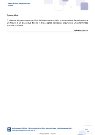 88
178
Comentários:
O roteador, ele permite compartilhar dados entre computadores em uma rede. Ressaltando que
um firewall é um dispositivo de uma rede que aplica políticas de segurança a um determinado
ponto de uma rede.
Gabarito: Letra C
Diego Carvalho, Renato da Costa
Aula 00
Informática p/ TRE-PA (Técnico Judiciário - Área Administrativa) Com Videoaulas - 2019
www.estrategiaconcursos.com.br
0
00000000000 - DEMO
 