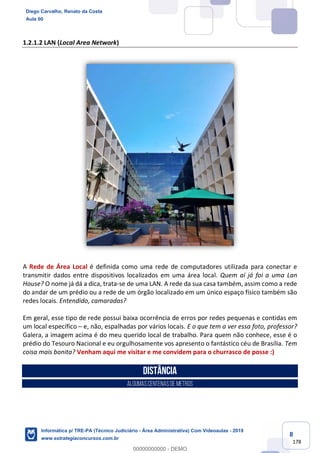 8
178
1.2.1.2 LAN (Local Area Network)
A Rede de Área Local é definida como uma rede de computadores utilizada para conectar e
transmitir dados entre dispositivos localizados em uma área local. Quem aí já foi a uma Lan
House? O nome já dá a dica, trata-se de uma LAN. A rede da sua casa também, assim como a rede
do andar de um prédio ou a rede de um órgão localizado em um único espaço físico também são
redes locais. Entendido, camaradas?
Em geral, esse tipo de rede possui baixa ocorrência de erros por redes pequenas e contidas em
um local específico – e, não, espalhadas por vários locais. E o que tem a ver essa foto, professor?
Galera, a imagem acima é do meu querido local de trabalho. Para quem não conhece, esse é o
prédio do Tesouro Nacional e eu orgulhosamente vos apresento o fantástico céu de Brasília. Tem
coisa mais bonita? Venham aqui me visitar e me convidem para o churrasco de posse :)
Distância
ALGUMAScentenasde metros
Diego Carvalho, Renato da Costa
Aula 00
Informática p/ TRE-PA (Técnico Judiciário - Área Administrativa) Com Videoaulas - 2019
www.estrategiaconcursos.com.br
0
00000000000 - DEMO
 