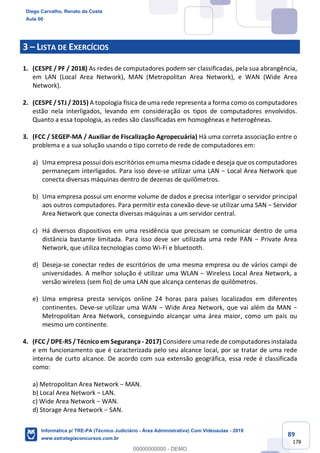 89
178
3 – LISTA DE EXERCÍCIOS
1. (CESPE / PF / 2018) As redes de computadores podem ser classificadas, pela sua abrangência,
em LAN (Local Area Network), MAN (Metropolitan Area Network), e WAN (Wide Area
Network).
2. (CESPE / STJ / 2015) A topologia física de uma rede representa a forma como os computadores
estão nela interligados, levando em consideração os tipos de computadores envolvidos.
Quanto a essa topologia, as redes são classificadas em homogêneas e heterogêneas.
3. (FCC / SEGEP-MA / Auxiliar de Fiscalização Agropecuária) Há uma correta associação entre o
problema e a sua solução usando o tipo correto de rede de computadores em:
a) Uma empresa possui dois escritórios em uma mesma cidade e deseja que os computadores
permaneçam interligados. Para isso deve-se utilizar uma LAN − Local Area Network que
conecta diversas máquinas dentro de dezenas de quilômetros.
b) Uma empresa possui um enorme volume de dados e precisa interligar o servidor principal
aos outros computadores. Para permitir esta conexão deve-se utilizar uma SAN − Servidor
Area Network que conecta diversas máquinas a um servidor central.
c) Há diversos dispositivos em uma residência que precisam se comunicar dentro de uma
distância bastante limitada. Para isso deve ser utilizada uma rede PAN − Private Area
Network, que utiliza tecnologias como Wi-Fi e bluetooth.
d) Deseja-se conectar redes de escritórios de uma mesma empresa ou de vários campi de
universidades. A melhor solução é utilizar uma WLAN − Wireless Local Area Network, a
versão wireless (sem fio) de uma LAN que alcança centenas de quilômetros.
e) Uma empresa presta serviços online 24 horas para países localizados em diferentes
continentes. Deve-se utilizar uma WAN − Wide Area Network, que vai além da MAN −
Metropolitan Area Network, conseguindo alcançar uma área maior, como um país ou
mesmo um continente.
4. (FCC / DPE-RS / Técnico em Segurança - 2017) Considere uma rede de computadores instalada
e em funcionamento que é caracterizada pelo seu alcance local, por se tratar de uma rede
interna de curto alcance. De acordo com sua extensão geográfica, essa rede é classificada
como:
a) Metropolitan Area Network − MAN.
b) Local Area Network − LAN.
c) Wide Area Network − WAN.
d) Storage Area Network − SAN.
Diego Carvalho, Renato da Costa
Aula 00
Informática p/ TRE-PA (Técnico Judiciário - Área Administrativa) Com Videoaulas - 2019
www.estrategiaconcursos.com.br
0
00000000000 - DEMO
 