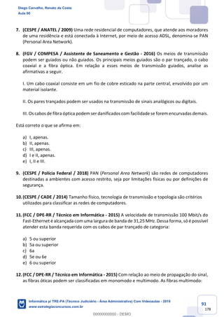 91
178
7. (CESPE / ANATEL / 2009) Uma rede residencial de computadores, que atende aos moradores
de uma residência e está conectada à Internet, por meio de acesso ADSL, denomina-se PAN
(Personal Area Network).
8. (FGV / COMPESA / Assistente de Saneamento e Gestão - 2016) Os meios de transmissão
podem ser guiados ou não guiados. Os principais meios guiados são o par trançado, o cabo
coaxial e a fibra óptica. Em relação a esses meios de transmissão guiados, analise as
afirmativas a seguir.
I. Um cabo coaxial consiste em um fio de cobre esticado na parte central, envolvido por um
material isolante.
II. Os pares trançados podem ser usados na transmissão de sinais analógicos ou digitais.
III. Os cabos de fibra óptica podem ser danificados com facilidade se forem encurvadas demais.
Está correto o que se afirma em:
a) I, apenas.
b) II, apenas.
c) III, apenas.
d) I e II, apenas.
e) I, II e III.
9. (CESPE / Polícia Federal / 2018) PAN (Personal Area Network) são redes de computadores
destinadas a ambientes com acesso restrito, seja por limitações físicas ou por definições de
segurança.
10.(CESPE / CADE / 2014) Tamanho físico, tecnologia de transmissão e topologia são critérios
utilizados para classificar as redes de computadores.
11.(FCC / DPE-RR / Técnico em Informática - 2015) A velocidade de transmissão 100 Mbit/s do
Fast-Ethernet é alcançada com uma largura de banda de 31,25 MHz. Dessa forma, só é possível
atender esta banda requerida com os cabos de par trançado de categoria:
a) 5 ou superior
b) 5a ou superior
c) 6a
d) 5e ou 6e
e) 6 ou superior
12.(FCC / DPE-RR / Técnico em Informática - 2015) Com relação ao meio de propagação do sinal,
as fibras óticas podem ser classificadas em monomodo e multimodo. As fibras multimodo:
Diego Carvalho, Renato da Costa
Aula 00
Informática p/ TRE-PA (Técnico Judiciário - Área Administrativa) Com Videoaulas - 2019
www.estrategiaconcursos.com.br
0
00000000000 - DEMO
 