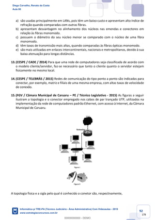 92
178
a) são usadas principalmente em LANs, pois têm um baixo custo e apresentam alto índice de
refração quando comparadas com outras fibras.
b) apresentam desvantagem no alinhamento dos núcleos nas emendas e conectores em
relação às fibras monomodo.
c) possuem o diâmetro do seu núcleo menor se comparado com o núcleo de uma fibra
monomodo.
d) têm taxas de transmissão mais altas, quando comparadas às fibras ópticas monomodo.
e) são mais utilizadas em enlaces intercontinentais, nacionais e metropolitanos, devido à sua
baixa atenuação para longas distâncias.
13.(CESPE / CADE / 2014) Para que uma rede de computadores seja classificada de acordo com
o modelo cliente/servidor, faz-se necessário que tanto o cliente quanto o servidor estejam
fisicamente no mesmo local.
14.(CESPE / TELEBRÁS / 2015) Redes de comunicação do tipo ponto a ponto são indicadas para
conectar, por exemplo, matriz e filiais de uma mesma empresa, com altas taxas de velocidade
de conexão.
15.(FGV / Câmara Municipal de Caruaru – PE / Técnico Legislativo - 2015) As figuras a seguir
ilustram a topologia e o conector empregado nos cabos de par trançado UTP, utilizados na
implementação da rede de computadores padrão Ethernet, com acesso à Internet, da Câmara
Municipal de Caruaru.
A topologia física e a sigla pelo qual é conhecido o conetor são, respectivamente,
Diego Carvalho, Renato da Costa
Aula 00
Informática p/ TRE-PA (Técnico Judiciário - Área Administrativa) Com Videoaulas - 2019
www.estrategiaconcursos.com.br
0
00000000000 - DEMO
 