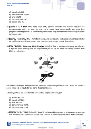 93
178
a) estrela e RG58.
b) barramento e RG586
c) anel e RJ45
d) barramento e RJ45
e) estrela e RJ-45
16.(CESPE / MJ / 2013) Uma rede local (LAN) permite conectar um número reduzido de
computadores entre si, uma vez que ela é usada para comunicação em uma área
geograficamente pequena. A recomendação técnica é de que esse número não ultrapasse cem
computadores.
17.(CESPE / TELEBRÁS / 2015) As redes locais (LANs) são aquelas instaladas em grandes cidades
de regiões metropolitanas, para a interconexão de um grupo grande de usuários.
18.(FGV / SUSAM / Assistente Administrativo - 2014) As figuras a seguir mostram a tecnologia e
o tipo de cabo empregados na implementação das atuais redes de computadores Fast
Ethernet cabeadas.
A conexão é feita por meio desse cabo, com um conector específico e utiliza a um link ponto a
ponto entre e o computador e a porta do concentrador.
A topologia física e o conector são conhecidos, respectivamente, por:
a) estrela e RJ-45.
b) estrela e HDMI.
c) anel e RJ-45.
d) barramento e HDMI.
e) barramento e RJ 45.
19.(CESPE / TRE/RJ / 2012) Redes LAN (Local Area Network) podem ser providas por mecanismos
que estabeleçam a comunicação com fios, sem fios ou com ambos os meios de transmissão.
Diego Carvalho, Renato da Costa
Aula 00
Informática p/ TRE-PA (Técnico Judiciário - Área Administrativa) Com Videoaulas - 2019
www.estrategiaconcursos.com.br
0
00000000000 - DEMO
 