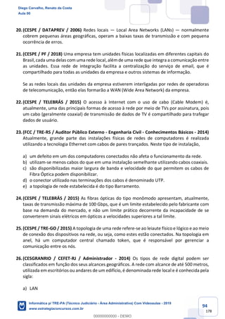 94
178
20.(CESPE / DATAPREV / 2006) Redes locais — Local Area Networks (LANs) — normalmente
cobrem pequenas áreas geográficas, operam a baixas taxas de transmissão e com pequena
ocorrência de erros.
21.(CESPE / PF / 2018) Uma empresa tem unidades físicas localizadas em diferentes capitais do
Brasil, cada uma delas com uma rede local, além de uma rede que integra a comunicação entre
as unidades. Essa rede de integração facilita a centralização do serviço de email, que é
compartilhado para todas as unidades da empresa e outros sistemas de informação.
Se as redes locais das unidades da empresa estiverem interligadas por redes de operadoras
de telecomunicação, então elas formarão a WAN (Wide Area Network) da empresa.
22.(CESPE / TELEBRÁS / 2015) O acesso à Internet com o uso de cabo (Cable Modem) é,
atualmente, uma das principais formas de acesso à rede por meio de TVs por assinatura, pois
um cabo (geralmente coaxial) de transmissão de dados de TV é compartilhado para trafegar
dados de usuário.
23.(FCC / TRE-RS / Auditor Público Externo - Engenharia Civil - Conhecimentos Básicos - 2014)
Atualmente, grande parte das instalações físicas de redes de computadores é realizada
utilizando a tecnologia Ethernet com cabos de pares trançados. Neste tipo de instalação,
a) um defeito em um dos computadores conectados não afeta o funcionamento da rede.
b) utilizam-se menos cabos do que em uma instalação semelhante utilizando cabos coaxiais.
c) são disponibilizadas maior largura de banda e velocidade do que permitem os cabos de
Fibra Óptica podem disponibilizar.
d) o conector utilizado nas terminações dos cabos é denominado UTP.
e) a topologia de rede estabelecida é do tipo Barramento.
24.(CESPE / TELEBRÁS / 2015) As fibras ópticas do tipo monômodo apresentam, atualmente,
taxas de transmissão máxima de 100 Gbps, que é um limite estabelecido pelo fabricante com
base na demanda do mercado, e não um limite prático decorrente da incapacidade de se
converterem sinais elétricos em ópticos a velocidades superiores a tal limite.
25.(CESPE / TRE-GO / 2015) A topologia de uma rede refere-se ao leiaute físico e lógico e ao meio
de conexão dos dispositivos na rede, ou seja, como estes estão conectados. Na topologia em
anel, há um computador central chamado token, que é responsável por gerenciar a
comunicação entre os nós.
26.(CESGRANRIO / CEFET-RJ / Administrador - 2014) Os tipos de rede digital podem ser
classificados em função dos seus alcances geográficos. A rede com alcance de até 500 metros,
utilizada em escritórios ou andares de um edifício, é denominada rede local e é conhecida pela
sigla:
a) LAN
Diego Carvalho, Renato da Costa
Aula 00
Informática p/ TRE-PA (Técnico Judiciário - Área Administrativa) Com Videoaulas - 2019
www.estrategiaconcursos.com.br
0
00000000000 - DEMO
 