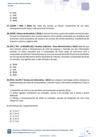 95
178
b) RAN
c) CAN
d) MAN
e) WAN
27. (CESPE / MEC / 2015) Nas redes em estrela, se houver rompimento de um cabo,
consequentemente toda a rede parará de funcionar.
28.(CESPE / Banco da Amazônia / 2010) A Internet funciona a partir do modelo cliente/servidor,
no qual os computadores dos usuários operam como clientes conectados aos servidores que
funcionam como provedores de acesso e de serviços de correio eletrônico, transferência de
arquivos e acesso a páginas web.
29.(FCC / TRT - 1ª REGIÃO (RJ) / Analista Judiciário – Área Administrativa / 2013) Sabendo que
uma intranet utiliza a infraestrutura de rede da empresa e fazendo uso das informações
contidas no texto, considere que o computador de Paulo pode se comunicar com o
computador servidor do Tribunal porque os recursos necessários estão fisicamente localizados
em um raio de até 500 metros dentro do prédio do Tribunal, incluindo o computador de Paulo
e o servidor. Isso significa que a rede utilizada é do tipo.
a) WAN
b) CAN
c) LAN
d) MAN
e) ADSL
30.(FGV / AL-MT / Técnico em Informática - 2013) Com relação à tecnologia estrela utilizada na
implementação de redes de computadores, assinale V para a afirmativa verdadeira e F para a
falsa.
( ) Desabilita um link em caso de falha, permanecendo os demais ativos.
( ) Utiliza ligações multiponto nas conexões, exceto a do servidor que é ponto a ponto
dedicado.
( ) Obriga o remanejamento de todas as conexões, quando da integração de uma nova
máquina à rede.
As afirmativas são, respectivamente,
a) F, V e F
b) F, V e V
c) V, F e F
d) V, V e F
e) F, F e V
Diego Carvalho, Renato da Costa
Aula 00
Informática p/ TRE-PA (Técnico Judiciário - Área Administrativa) Com Videoaulas - 2019
www.estrategiaconcursos.com.br
0
00000000000 - DEMO
 