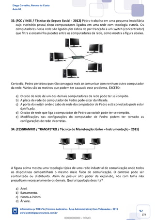 97
178
33.(FCC / INSS / Técnico do Seguro Social - 2012) Pedro trabalha em uma pequena imobiliária
cujo escritório possui cinco computadores ligados em uma rede com topologia estrela. Os
computadores nessa rede são ligados por cabos de par trançado a um switch (concentrador)
que filtra e encaminha pacotes entre os computadores da rede, como mostra a figura abaixo.
Certo dia, Pedro percebeu que não conseguia mais se comunicar com nenhum outro computador
da rede. Vários são os motivos que podem ter causado esse problema, EXCETO:
a) O cabo de rede de um dos demais computadores da rede pode ter se rompido.
b) A placa de rede do computador de Pedro pode estar danificada.
c) A porta do switch onde o cabo de rede do computador de Pedro está conectado pode estar
danificada.
d) O cabo de rede que liga o computador de Pedro ao switch pode ter se rompido.
e) Modificações nas configurações do computador de Pedro podem ter tornado as
configurações de rede incorretas.
34.(CESGRANRIO / TRANSPETRO / Técnico de Manutenção Júnior – Instrumentação - 2011)
A figura acima mostra uma topologia típica de uma rede industrial de comunicação onde todos
os dispositivos compartilham o mesmo meio físico de comunicação. O controle pode ser
centralizado ou distribuído. Além de possuir alto poder de expansão, nós com falha não
prejudicam necessariamente os demais. Qual a topologia descrita?
a) Anel.
b) Barramento.
c) Ponto-a-Ponto.
d) Árvore.
Diego Carvalho, Renato da Costa
Aula 00
Informática p/ TRE-PA (Técnico Judiciário - Área Administrativa) Com Videoaulas - 2019
www.estrategiaconcursos.com.br
0
00000000000 - DEMO
 