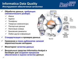 Подход InformaticaЕдиная, Открытая, Экономичная платформаДанные вне компанииПриложенияДанные партнеровSWIFTNACHAHIPAA…ФайлыБазы данныхОбработкакомплексныхсобытийХранилище данныхМиграция данныхАрхивация данных иуправление средамиУправление НСИСинхронизацияданныхОбмен даннымиB2BКонсолидацияданныхPowerCenterPowerExchangeОценка качестваОчистка данныхТрансформация и ИнтеграцияДоставкаДоступАудит и анализ влияния данных в проектеМониторингРазработка + УправлениеData ProfilingData QualityB2B ExchangeB2B ExchangeАрхивирование, создание тестовых копий, искажение данных8
