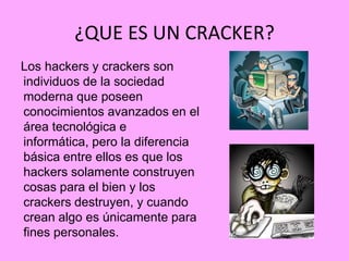 ¿QUE ES UN CRACKER?
Los hackers y crackers son
individuos de la sociedad
moderna que poseen
conocimientos avanzados en el
área tecnológica e
informática, pero la diferencia
básica entre ellos es que los
hackers solamente construyen
cosas para el bien y los
crackers destruyen, y cuando
crean algo es únicamente para
fines personales.
 