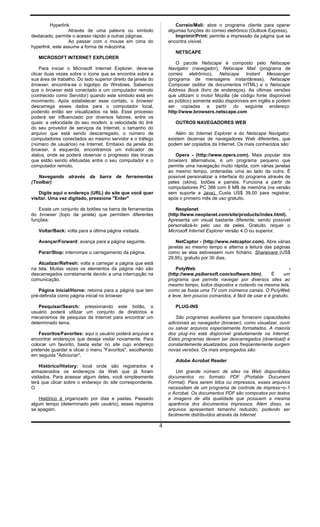 Hyperlink
Através de uma palavra ou símbolo
destacado, permite o acesso rápido a outras páginas.
Ao passar com o mouse em cima do
hyperlink, este assume a forma de mãozinha.
MICROSOFT INTERNET EXPLORER
Para iniciar o Microsoft Internet Explorer, deve-se
clicar duas vezes sobre o ícone que se encontra sobre a
sua área de trabalho. Do lado superior direito da janela do
browser, encontra-se o logotipo do Windows. Sabemos
que o browser está conectado a um computador remoto
(conhecido como Servidor) quando este símbolo está em
movimento. Após estabelecer esse contato, o browser
descarrega esses dados para o computador local,
podendo então ser visualizados na tela. Esse processo
poderá ser influenciado por diversos fatores, entre os
quais: a velocidade do seu modem, a velocidade do link
do seu provedor de serviços da Internet, o tamanho do
arquivo que está sendo descarregado, o número de
computadores conectados ao mesmo servidor e o tráfego
(número de usuários) na Internet. Embaixo da janela do
browser, à esquerda, encontramos um indicador de
status, onde se poderá observar o progresso das trocas
que estão sendo efetuadas entre o seu computador e o
computador remoto.
Navegando através da barra de ferramentas
(TooIbar)
Digite aqui o endereço (URL) do site que você quer
visitar. Uma vez digitado, pressione "Enter"
Existe um conjunto de botões na barra de ferramentas
do browser (topo da janela) que permitem diferentes
funções:
Voltar/Back: volta para a última página visitada.
Avançar/Forward: avança para a página seguinte.
Parar/Stop: interrompe o carregamento da página.
Atualizar/Refresh: volta a carregar a página que está
na tela. Muitas vezes os elementos da página não são
descarregados corretamente devido a uma interrupção na
comunicação.
Página inicial/Horne: retorna para a página que tem
pré-definida como página inicial no browser.
Pesquisar/Search: pressionando este botão, o
usuário poderá utilizar um conjunto de diretórios e
mecanismos de pesquisa da Internet para encontrar um
determinado tema.
Favoritos/Favorites: aqui o usuário poderá arquivar e
encontrar endereços que deseja visitar novamente. Para
colocar um favorito, basta estar no site cujo endereço
pretende guardar e clicar o menu "Favoritos", escolhendo
em seguida "Adicionar".
Histórico/History: local onde são registrados e
armazenados os endereços da Web que já foram
visitados. Para acessar algum deles, você simplesmente
terá que clicar sobre o endereço do site correspondente.
O
Histórico é organizado por dias e pastas. Passado
algum tempo (determinado pelo usuário), esses registros
se apagam.
Correio/Mali: abre o programa cliente para operar
algumas funções do correio eletrônico (Outlook Express).
Imprimir/Print: permite a impressão da página que se
encontra visível.
NETSCAPE
O pacote Netscape é composto pelo Netscape
Navigator (navegador), Netscape Mail (programa de
correio eletrônico), Netscape Instant Messenger
(programa de mensagens instantâneas), Netscape
Composer (editor de documentos HTML) e o Netscape
Address Book (livro de endereços). As últimas versões
que utilizam o motor Mozilla (de código fonte disponível
ao público) somente estão disponíveis em inglês e podem
ser copiadas a partir do seguinte endereço:
http:l/www.browsers.netscape.com
OUTROS NAVEGADORES WEB
Além do Internet Explorer e do Netscape Navigator,
existem dezenas de navegadores Web diferentes, que
podem ser copiados da Internet. Os mais conhecidos são:
Opera - (http://www.opera.com). Mais popular dos
browsers alternativos, é um programa pequeno que
permite uma navegação muito rápida, com várias janelas
ao mesmo tempo, ordenadas uma ao lado da outra. É
possível personalizar a interface do programa através de
peles (skins), botões e painéis. Funciona a partir de
computadores PC 386 com 6 MB de memória (na versão
sem suporte a Java). Custa US$ 39,00 para registrar,
após o primeiro mês de uso gratuito.
Neoplanet -
(http:llwww.neoplanet.com/site/products/index.html).
Apresenta um visual bastante diferente, sendo possível
personalizá-lo pelo uso de peles. Gratuito, requer o
Microsoft Internet Explorer versão 4.O ou superior.
NetCaptor - (http://www.netcaptor.com). Abre várias
janelas ao mesmo tempo e alterna a leitura das páginas
como se elas estivessem num fichário. Shareivare (US$
29,95), gratuito por 30 dias.
PolyWeb -
(http://www.psibersoft.com/software.htm). É um
programa que permite navegar por diversos sites ao
mesmo tempo, todos dispostos e rodando na mesma tela,
como se fosse uma TV com inúmeros canais. O PoIyWeb
é leve, tem poucos comandos, é fácil de usar e é gratuito.
PLUG-INS
São programas auxiliares que fornecem capacidades
adicionais ao navegador (browser), como visualizar, ouvir
ou salvar arquivos especialmente formatados. A maioria
dos plug-ins está disponível gratuitamente na Internet.
Estes programas devem ser descarregados (download) e
constantemente atualizados, pois freqüentemente surgem
novas versões. Os mais empregados são:
Adobe Acrobat Reader
Um grande número de sites na Web disponibiliza
documentos no formato PDF (Portable Document
Format). Para serem lidos ou impressos, esses arquivos
necessitam de um programa de controle de impress~o-1
o Acrobat. Os documentos PDF são compostos por textos
e imagens de alta qualidade que possuem a mesma
aparência dos documentos impressos. Além disso, os
arquivos apresentam tamanho reduzido, podendo ser
facilmente distribuídos através da Internet.
4
 