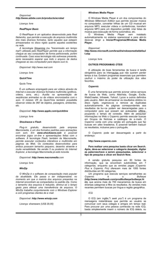 Disponível:
http:llwww.adobe.com.br/products/acrobat
Licença: livre
RealPlayer Basic
O ReaIPlayer é um aplicativo desenvolvido pela Real
Networks, que permite a execução de arquivos multimídia
dos mais diversos formatos, tanto aqueles que estejam
armazenados no disco rígido quanto aqueles existentes
na rede.
A tecnologia Streaming (ou "transmissão em tempo
real") utilizada pelo ReaIPlayer permite que a informação
chegue ao seu computador de forma particionada, porém
continuada. Caso essa tecnologia não estivesse presente,
seria necessário esperar que todo o arquivo de dados
chegasse ao seu computador para depois ouvi-lo.
Disponível: http://www.real.com
Licença: livre
QuickTime
Quíck Time
É um software empregado para ver vídeos através da
Internet e executar diversos formatos multimídia (gráficos,
vídeos, sons, etc.). Auxilia na apresentação de
seqüências animadas ou de vídeos sincronizados com o
som. O módulo VR do QuickTime também possibilita
observar vistas de 360' de objetos, paisagens, ambientes,
etc.
Disponível: http://www.appIe.com/quicktIme
Licença: livre
Shockwave e Flash
Plug-in gratuito, desenvolvido pela empresa
Macromedia, é um dos formatos padrões para animações
com som. Em www.shockwave.com é possível
encontrar jogos on-line e apresentações feitas com o
software. A tecnologia Flash, também da Macromedia,
permite executar conteúdos interativos e multimídia em
páginas da Web. Os conteúdos desenvolvidos para
ambos possuem tamanho pequeno, desenho atraente e
muita versatilidade. Na versão 5 ou posterior do Internet
Explorer, a tecnologia Macromedia já está incluída.
Disponível: http://www.macromedia.com
Licença: livre
WinZip
O WinZip é o software de compactação mais popular
da atualidade. Ele passa a ser indispensável, no
momento em que a maioria dos arquivos presentes na
Internet encontram-se compactados no padrão Zip. Como
o tamanho dos arquivos é reduzido, diminui-se o tempo
gasto para efetuar uma transferência de arquivos. O
WinZip trabalha conjuntamente com o Windows Explorer
e com programas clientes de e-mail.
Disponível: http://www.winzip.com
Licença: shareware (US$ 29,00)
Windows Media Player
O Windows Media Player é um dos componentes do
Windows Millennium Edition que permite escutar música
no computador, converter trilhas de um CD musical em
arquivos MP3, executar vídeos e conferências, transferir
arquivos MP3 para um dispositivo portátil, criar listas de
música para execução de forma automática, etc.
O Windows Media Player vem instalado
automaticamente no sistema operacional e para abri-lo
deve-se dirigir a Iniciar/Programas/Windows Media
Player.
Disponível:
http:/Iwww.microsoft.com/brasil/windowsmedialdefaul
t.asp
Licença: livre
OUTROS PROGRAMAS ÚTEIS
A utilização de boas ferramentas de busca é tarefa
obrigatória para os internautas que não querem perder
tempo à toa. Existem programas essenciais que permitem
usufruir o máximo do poder de utilização dos sites
favoritos.
Copernic
É uma ferramenta que permite acionar vários serviços
de busca da Web, como AltaVista, Google, Excite,
WebiCrawIer, lnfoseek, Yahoo!, Lycos e outros definidos
pelo usuário. Além de armazenar os resultados obtidos no
disco rígido, organiza-os e remove as duplicatas
automaticamente. As páginas correspondentes aos
resultados da bu~ca podem ser descarregadas para o
computador para que possam ser acéssadas offiline,
poupando o tempo de conexão. Além de pesquisar
informações na Web o Copernic permite executar buscas
em Grupos de Notícias e catálogos de e-mails. O
Coperníc conta com uma versão em português que faz
buscas em sites brasileiros. É possível também traduzir
os resultados, inclusive para o português.
O Copernic pode ser descarregado a partir do
endereço:
http://www.copernic.com
Para realizar uma pesquisa basta clicar em Search.
Após, deve-se selecionar a categoria desejada, digitar
as palavraschave a serem pesquisadas, selecionar o
tipo de pesquisa e clicar em Search Now.
A versão gratuita pesquisa em 80 fontes de
informação, que se encontram subdivididas em 7
categorias, enquanto que as versões pagas (Copernic
Plus e Copernic Pro) oferecem mais de 1000 fontes
distribuídas em 90 categorias.
Um programa que executa serviços semelhantes ao
Copernic é o Bullseye
(http:l/www.intelliseek.com/prodlbullseye/bullseye.ht
m), que aciona mais de 700 mecanismos de busca em
diversas categorias e filtra os resultados. As versões mais
recentes permitem buscas por língua e região geográfica.
ICQ
O lCQ (em inglês,"I seek you") é um programa de
mensagens instantâneas que permite ao usuário se
comunicar com seus colegas e amigos em tempo real.
Para procurar por uma pessoa conhecida na rede ICQ,
basta simplesmente inserir o número de lCQ dele/a, ou
5
 