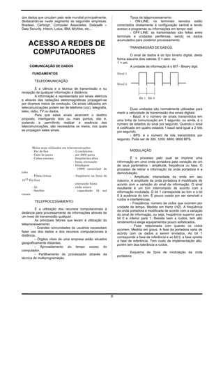 dos dados que circulam pela rede mundial principalmente,
destacando-se neste segmento as seguintes empresas:
Bradeso, Certisign, Computer Associetes, Datasafe –
Data Security, Hitech, Lotus, IBM, McAfee, etc...
ACESSO A REDES DE
COMPUTADORES
COMUNICAÇÃO DE DADOS
FUNDAMENTOS
TELECOMUNICAÇÃO:
É a ciência e a técnica de transmissão e ou
recepção de qualquer informação à distância.
A informação é representada por sinais elétricos
e através das radiações eletromagnéticas propagam-se
por diversos meios de condução. Os sinais utilizados em
telecomunicações podem ser de telefonia (voz), telegrafia,
telex, rádio, TV ou dados.
Para que estes sinais alcancem o destino
proposto, interligando dois ou mais pontos, isto é,
podendo e permitindo realizar a essência das
telecomunicações, são necessários os meios, nos quais
se propagam estes sinais.
Meios mais utilizados em telecomunicações:
- Par de fios - 2 condutores
- Cabo de pares - até 3600 pares
- Cabos coaxiais - freqüências altas
- baixa atenuação
- blindagem
- 10800 canais/par de
tubo
- Fibras óticas - freqüência na faixa de
1015 Hz (luz)
- atenuação baixa
- Ar - rádio enlace
- Satélite - capacidade: 24 mil
canais
TELEPROCESSAMENTO:
É a utilização dos recursos computacionais à
distância para processamento de informações através de
um meio de transmissão qualquer.
As principais fatores que levam à utilização do
teleprocessamento:
- Grandes comunidades de usuários necessitam
fazer uso dos dados e dos recursos computacionais à
distância.
- Órgãos vitais de uma empresa estão situados
geograficamente distantes.
- Aproveitamento do tempo ocioso do
computador.
- Partilhamento do processador através da
técnica de multiprogramação.
Tipos de teleprocessamento:
- ON-LINE: os terminais remotos estão
conectados diretamente à configuração central e tendo
acesso a programas ou informações em tempo real;
- OFF-LINE: as transmissões são feitas entre
terminais e unidades periféricas, sendo os dados
acumulados para posterior processamento.
TRANSMISSÃO DE DADOS:
O sinal de dados é do tipo binário digital, desta
forma assume dois valores: 0 = zero ou
1 = um.
A unidade de informação é o BIT - Binary digit.
Nível 1
Nível 0
Bit 1 Bit 0
Duas unidades são normalmente utilizadas para
medir a velocidade de transmissão dos sinais digitais:
- Baud: é o número de sinais transmitidos em
uma linha de comunicação em 1 segundo, ou ainda, é o
número de estados do sinal por segundo. Quando o sinal
é codificado em quatro estados 1 baud será igual a 2 bits
por segundo.
- BPS: é o número de bits transmitidos por
segundo. Pode ser de 300, 1200, 4800, 9600 BPS.
MODULAÇÃO
É o processo pelo qual se imprime uma
informação em uma onda portadora pela variação de um
de seus parâmetros - amplitude, freqüência ou fase. O
processo de retirar a informação da onda portadora é a
demodulação.
- Amplitude: intensidade da onda em seu
máximo. A amplitude da onda portadora é modificada de
acordo com a variação do sinal da informação. O sinal
resultante é um tom interrompido de acordo com a
informação modulada. O bit 1 corresponde ao tom e o bit
0 à ausência do tom. É pouco usada por ser sensível a
ruídos e interferências.
- Freqüência: número de ciclos que ocorrem por
unidade de tempo. Medida em Hertz (HZ). A freqüência
da onda portadora é modificada de acordo com a variação
do sinal de informação, ou seja, freqüência superior para
bit 0 e inferior para 1. Resiste bem a ruídos, tem alto
rendimento e exige equipamentos pouco sofisticados.
- Fase: relacionada com quando os ciclos
ocorrem. Medida em graus. A fase da portadora varia de
acordo com os dados a serem enviados. Ao bit 1
corresponde a fase de referência e ao bit 0, a fase oposta
à fase de referência. Tem custo de implementação alto,
porém tem boa tolerância a ruídos.
Esquema de tipos de modulação da onda
portadora:
8
 