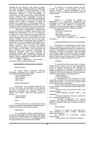 qualidade não são maleáveis e são difíceis de instalar,
mas cabos de baixa qualidade podem ser inadequados
para altas velocidades e longas distâncias. O cabo
coaxial, ao contrário do par trançado, mantém uma
capacitância constante e baixa independente do
comprimento do cabo, evitando assim vários problemas
técnicos, podendo oferecer velocidades da ordem de
megabits por segundo, sem necessidade de regeneração
de sinal e sem distorções ou ecos. Pode ser usado em
ligações ponto a ponto ou multiponto. A maioria dos
sistemas com transmissão em banda básica utilizam o
cabo com impedância característica de 50-ohm, ao invés
do cabo de 75-ohm utilizado em Tvs a cabo e nas redes
em banda larga. É o meio mais utilizado em redes locais.
- Fibra Ótica: a transmissão é realizada pelo
envio de um sinal de luz codificado, dentro do domínio de
freqüência do infravermelho, 1014
a 1015
Hz, através de
um cabo ótico. O cabo consiste de um filamento de sílica
ou plástico, por onde é feita a transmissão da luz. Ao
redor do filamento existe uma outra substância de baixo
índice de refração, que faz com que os raios sejam
refletidos internamente, minimizando assim as perdas de
transmissão. É imune a interferência eletromagnética e a
ruídos e, por não irradiar luz para fora do cabo, não se
verifica “cross-talk”. Ela vai permitir uma isolação
completa entre o transmissor e o receptor, fazendo com
que o perigo de curto elétrico entre condutores não
exista. Apresenta uma atenuação independente da
freqüência, permitindo assim uma velocidade de
transmissão bastante alta (virtualmente ilimitada). Em
laboratório já foram obtidas taxas de alguns gigabits por
segundo. Pode ser usada tanto em ligações ponto a ponto
quanto em ligações multiponto.
- Outros: radiodifusão, infra-vermelho e
microondas, sob circunstâncias especiais.
EQUIPAMENTOS DE UMA REDE DE DADOS
MEIOS FÍSICOS:
Os meios físicos incorporam diferentes
tecnologias, principalmente em função do avanço e do
desenvolvimento das telecomunicações:
- linhas metálicas abertas;
- cabos de pares;
- cabos coaxiais;
- fibras óticas.
ONDAS HERTZIANAS:
Proporcionam uma variedade significativa de
meios de transmissão. As diferentes formas e maneiras
de como se comportam as ondas no espectro de
freqüências determinam essa pluralidade de formas.
Mesmo assim pode-se definir dois tipos globais de
sistemas:
- Sistema terrestre;
- Sistema Global.
HOST:
A CPU ou Host torna-se um componente da rede
quando o computador central dispõe de hardware para as
funções de controle da comunicação de dados.
FRONT-END:
É um processador voltado especificamente ao
controle de comunicação da rede, ele assume esta função
no lugar da CPU central (Host). Nos sistemas de grande
porte situa-se próximo às CPU´s e é interligado através
de canais especiais onde a transmissão é paralela.
O Front-end é comumente chamado de UCC
(Unidade de Controle de Comunicação). As UCC´s
possuem memória e software especializado que na
maioria dos casos é carregado pelo sistema operacional
da CPU central.
MODEM:
Modem é a contração de modulador e
demodulador. É o equipamento responsável pela
modulação do sinal de dados criando um sinal analógico
compatível com a rede telefônica. É conectado ao
equipamento terminal de dados através da interface RS-
232. Esses modems podem ser analógicos ou digitais.
Características:
- Síncronos ou assíncronos;
- 2 ou 4 fios;
- Semi-duplex ou duplex;
- Velocidade de 300 a 19200 BPS;
- Com DRA (Dispositivo de Resposta
Automática).
CONCENTRADORES OU MULTIPLEXADORES:
Normalmente os concentradores remotos atuam
como um derivador do sinal que chega da CPU. Já os
concentradores inteligentes identificam no sinal da CPU o
endereço correspondente ao terminal que está sendo
requisitado e entrega a informação à saída secundária
correspondente. Estes concentradores fazem em alguns
casos o papel de UCC remota. Já o multiplexador distribui
fatias de tempo só aos terminais ativos, é endereçável,
possui memória e bufferiza os dados do terminal.
TERMINAL:
É o dispositivo periférico mais comum. Permite a
interface entre o usuário e a CPU. Suas características
variam em função do tamanho da tela, disposição do
teclado e velocidade de operação. A quantidade de
funções executadas por um terminal é que determina sua
inteligência. Os terminais dividem-se em duas categorias,
mais comumente usadas em teleprocessamento:
- Teleimpressoras;
- Vídeos alfanuméricos.
As teleimpressoras são terminais de baixa
velocidade cuja função única é a saída de dados. As mais
usadas são matriciais e de linha. Os terminais podem
possuir buffers e serem endereçáveis.
Os terminais de vídeo são compostos de teclado
e vídeo, operam a uma velocidade de 600 a 4800 BPS e
dividem-se em:
- Terminais burros: não possuem buffer e não
são endereçáveis;
- Semi-inteligentes: possuem buffer e são
inteligentes;
- Terminais inteligentes: micros com interface de
comunicação para ligação à rede.
- Terminais especializados: são aqueles
projetados para aplicações científicas como controle de
processos usados em siderurgia, terminais de caixa em
bancos, etc.
PROTOCOLOS:
Protocolo é o conjunto de regras segundo as
quais entidades de mesma natureza, fisicamente
separadas, interagem-se.
Um protocolo de comunicação consiste
basicamente de:
- sintaxe: estrutura dos comandos e respostas;
10
 