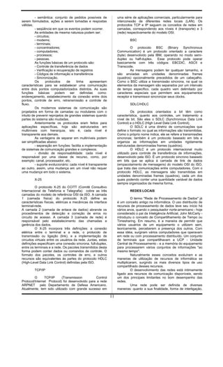 - semântica: conjunto de pedidos possíveis de
serem formulados, ações a serem tomadas e respostas
válidas;
- seqüência em que os eventos podem ocorrer.
As entidades de mesma natureza podem ser:
- circuitos;
- modems;
- terminais;
- concentradores;
- computadores;
- processos;
- pessoas.
As funções básicas de um protocolo são:
- Controle de transferência de dados
- Verificação e recuperação de registros
- Códigos de informação e transferência
- Sincronização.
Os protocolos de linha apresentam
características para se estabelecer uma comunicação
entre dois pontos computadorizados distintos. As suas
funções básicas podem ser definidas como:
endereçamento, estabelecimento da conexão entre dois
pontos, controle de erro, retransmissão e controle de
fluxo.
Os modernos sistemas de comunicação são
projetados em forma de camadas ou modulares com o
intuito de prevenir reprojetos de grandes sistemas quando
partes do sistema são mudadas.
Anteriormente os protocolos eram feitos para
aplicações específicas, hoje são estruturados em
multiníveis com hierarquia, isto é, cada nível é
transparente aos demais.
As vantagens de separar em multiníveis podem
ser simplificadas abaixo:
- separação em funções: facilita a implementação
de sistemas de comunicação grandes e complexos;
- divisão de responsabilidade: cada nível é
responsável por uma classe de recurso, como, por
exemplo: canal, processador, etc.
- suporte evolucionário: cada nível é transparente
ao outro, assim, uma mudança em um nível não requer
uma mudança em todo o sistema.
X-25
O protocolo X-25 do CCITT (Comitê Consultivo
Internacional de Telefonia e Telegrafia) cobre as três
camadas do modelo de referência OSI da ISO. A camada
1 (camada física) do protocolo X-25 define as
características físicas, elétricas e mecânicas da interface
terminal-rede.
A camada 2 (camada de enlace de dados) abrande os
procedimentos de detecção e correção de erros no
circuito de acesso. A camada 3 (camada de rede) é
responsável pelo estabelecimento das chamadas e
gerência dos dados.
O X-25 incorpora três definições: a conexão
elétrica entre o terminal e a rede, o protocolo de
transmissão ou ligação (link), e a implementação de
circuitos virtuais entre os usuários da rede. Juntas, estas
definições especificam uma conexão síncrona, full-duplex,
entre os terminais e a rede. Os pacotes transmitidos desta
forma podem conter dados ou comandos de controle. O
formato dos pacotes, os controles de erro, e outros
recursos são equivalentes às partes do protocolo HDLC
(High-Level Data Link Control) definidas pela ISO.
TCP/IP
O TCP/IP (Transmission Control
Protocol/Internet Protocol) foi desenvolvido para a rede
ARPNET pelo Departamento de Defesa Americano.
Atualmente, tem sido utilizado com grande sucesso em
uma série de aplicações comerciais, particularmente para
interconexão de diferentes redes locais (LAN). Os
protocolos TCP e IP seguem os conceitos de redes em
camadas, correspondendo aos níveis 4 (transporte) e 3
(rede) respectivamente do modelo OSI.
BSC
O protocolo BSC (Binary Synchronous
Communication) é um protocolo orientado a caractere
(byte) desenvolvido pela IBM, operando no modo semi-
duplex ou half-duplex. Esse protocolo pode operar
basicamente com três códigos: EBCDIC, ASCII e
Transcode.
As mensagens podem ter qualquer tamanho, e
são enviadas em unidades denominadas frames
(quadros) opcionalmente precedidos de um cabeçalho.
Como o BSC utiliza a transmissão síncrona, na qual os
elementos da mensagem são separados por um intervalo
de tempo específico, cada quadro vem delimitado por
caracteres especiais que permitem aos equipamentos
receptor e transmissor sincronizar seus clocks.
SDLC/HDLC
Os protocolos orientados a bit têm como
característica, quanto aos controles, um tratamento a
nível de bit. São eles o SDLC (Synchronous Data Link
Control) e o HDLC (High Level Data Link Control).
O SDLC é uma diretriz de comunicações que
define o formato no qual as informações são transmitidas.
Como o próprio nome indica, ele se refere a transmissões
síncronas; também é um protocolo baseado em bits e
organiza as informações em unidades rigidamente
estruturadas denominadas frames (quadros).
O HDLC é um protocolo internacional muito
utilizado para controle de transferência de informações,
desenvolvido pela ISO. É um protocolo síncrono baseado
em bits que se aplica à camada de link de dados
(empacotamento de mensagens) do modelo OSI do ISO,
que trata das comunicações entre computadores. Com o
protocolo HDLC, as mensagens são transmitidas em
unidades denominadas frames (quadros), cada um dos
quais podendo conter uma quantidade variável de dados
sempre organizados da mesma forma.
REDES LOCAIS
O termo "Rede de Processamento de Dados" já
é um conceito antigo na informática. O uso distribuído de
recursos de processamento de dados teve seu início há
vários anos, quando o pesquisador norte-americano - hoje
considerado o pai da Inteligência Artificial, John McCarty -
introduziu o conceito de Compartilhamento de Tempo ou
Timesharing. Em resumo, é a maneira de permitir que
vários usuários de um equipamento o utilizem sem,
teoricamente, perceberem a presença dos outros. Com
essa idéia, surgiram vários computadores que operavam
em rede ou com processamento distribuído. Um conjunto
de terminais que compartilhavam a UCP - Unidade
Central de Processamento - e a memória do equipamento
para processarem vários conjuntos de informações "ao
mesmo tempo".
Naturalmente esses conceitos evoluíram e as
maneiras de utilização de recursos de informática se
multiplicaram, surgindo os mais diversos tipos de uso
compartilhado desses recursos.
O desenvolvimento das redes está intimamente
ligado aos recursos de comunicação disponíveis, sendo
um dos principais limitantes no bom desempenho das
redes.
Uma rede pode ser definida de diversas
maneiras: quanto a sua finalidade, forma de interligação,
11
 