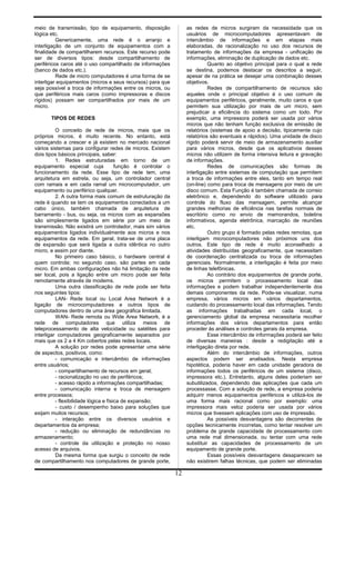 meio de transmissão, tipo de equipamento, disposição
lógica etc.
Genericamente, uma rede é o arranjo e
interligação de um conjunto de equipamentos com a
finalidade de compartilharem recursos. Este recurso pode
ser de diversos tipos: desde compartilhamento de
periféricos caros até o uso compartilhado de informações
(banco de dados etc.).
Rede de micro computadores é uma forma de se
interligar equipamentos (micros e seus recursos) para que
seja possível a troca de informações entre os micros, ou
que periféricos mais caros (como impressoras e discos
rígidos) possam ser compartilhados por mais de um
micro.
TIPOS DE REDES
O conceito de rede de micros, mais que os
próprios micros, é muito recente. No entanto, está
começando a crescer e já existem no mercado nacional
vários sistemas para configurar redes de micros. Existem
dois tipos básicos principais, saber:
1. Redes estruturadas em torno de um
equipamento especial cuja função é controlar o
funcionamento da rede. Esse tipo de rede tem, uma
arquitetura em estrela, ou seja, um controlador central
com ramais e em cada ramal um microcomputador, um
equipamento ou periférico qualquer.
2. A outra forma mais comum de estruturação da
rede é quando se tem os equipamentos conectados a um
cabo único, também chamada de arquitetura de
barramento - bus, ou seja, os micros com as expansões
são simplesmente ligados em série por um meio de
transmissão. Não existirá um controlador, mais sim vários
equipamentos ligados individualmente aos micros e nos
equipamentos da rede. Em geral, trata-se de uma placa
de expansão que será ligada a outra idêntica no outro
micro, e assim por diante.
No primeiro caso básico, o hardware central é
quem controla; no segundo caso, são partes em cada
micro. Em ambas configurações não há limitação da rede
ser local, pois a ligação entre um micro pode ser feita
remotamente através de modems.
Uma outra classificação de rede pode ser feita
nos seguintes tipos:
LAN- Rede local ou Local Area Network é a
ligação de microcomputadores e outros tipos de
computadores dentro de uma área geográfica limitada.
WAN- Rede remota ou Wide Area Network, é a
rede de computadores que utiliza meios de
teleprocessamento de alta velocidade ou satélites para
interligar computadores geograficamente separados por
mais que os 2 a 4 Km cobertos pelas redes locais.
A solução por redes pode apresentar uma série
de aspectos, positivos, como:
- comunicação e intercâmbio de informações
entre usuários;
- compartilhamento de recursos em geral;
- racionalização no uso de periféricos;
- acesso rápido a informações compartilhadas;
- comunicação interna e troca de mensagem
entre processos;
- flexibilidade lógica e física de expansão;
- custo / desempenho baixo para soluções que
exijam muitos recursos;
- interação entre os diversos usuários e
departamentos da empresa;
- redução ou eliminação de redundâncias no
armazenamento;
- controle da utilização e proteção no nosso
acesso de arquivos.
Da mesma forma que surgiu o conceito de rede
de compartilhamento nos computadores de grande porte,
as redes de micros surgiram da necessidade que os
usuários de microcomputadores apresentavam de
intercâmbio de informações e em etapas mais
elaboradas, de racionalização no uso dos recursos de
tratamento de informações da empresa - unificação de
informações, eliminação de duplicação de dados etc.
Quanto ao objetivo principal para o qual a rede
se destina, podemos destacar os descritos a seguir,
apesar de na prática se desejar uma combinação desses
objetivos.
Redes de compartilhamento de recursos são
aqueles onde o principal objetivo é o uso comum de
equipamentos periféricos, geralmente, muito caros e que
permitem sua utilização por mais de um micro, sem
prejudicar a eficiência do sistema como um todo. Por
exemplo, uma impressora poderá ser usada por vários
micros que não tenham função exclusiva de emissão de
relatórios (sistemas de apoio a decisão, tipicamente cujo
relatórios são eventuais e rápidos). Uma unidade de disco
rígido poderá servir de meio de armazenamento auxiliar
para vários micros, desde que os aplicativos desses
micros não utilizem de forma intensiva leitura e gravação
de informações.
Redes de comunicações são formas de
interligação entre sistemas de computação que permitem
a troca de informações entre eles, tanto em tempo real
(on-line) como para troca de mensagens por meio de um
disco comum. Esta Função é também chamada de correio
eletrônico e, dependendo do software utilizado para
controle do fluxo das mensagem, permite alcançar
grandes melhorias de eficiência nas tarefas normais de
escritório como no envio de memorandos, boletins
informativos, agenda eletrônica, marcação de reuniões
etc.
Outro grupo é formado pelas redes remotas, que
interligam microcomputadores não próximos uns dos
outros. Este tipo de rede é muito aconselhado a
atividades distribuídas geograficamente, que necessitam
de coordenação centralizada ou troca de informações
gerenciais. Normalmente, a interligação é feita por meio
de linhas telefônicas.
Ao contrário dos equipamentos de grande porte,
os micros permitem o processamento local das
informações e podem trabalhar independentemente dos
demais componentes da rede. Pode-se visualizar, numa
empresa, vários micros em vários departamentos,
cuidando do processamento local das informações. Tendo
as informações trabalhadas em cada local, o
gerenciamento global da empresa necessitaria recolher
informações dos vários departamentos para então
proceder às análises e controles gerais da empresa.
Esse intercâmbio de informações poderá ser feito
de diversas maneiras : desde a redigitação até a
interligação direta por rede.
Além do intercâmbio de informações, outros
aspectos podem ser analisados. Nesta empresa
hipotética, poderia haver em cada unidade geradora de
informações todos os periféricos de um sistema (disco,
impressora etc.). Entretanto, alguns deles poderiam ser
subutilizados, dependendo das aplicações que cada um
processasse. Com a solução de rede, a empresa poderia
adquirir menos equipamentos periféricos e utilizá-los de
uma forma mais racional como por exemplo: uma
impressora mais veloz poderia ser usada por vários
micros que tivessem aplicações com uso de impressão.
As possíveis desvantagens são decorrentes de
opções tecnicamente incorretas, como tentar resolver um
problema de grande capacidade de processamento com
uma rede mal dimensionada, ou tentar com uma rede
substituir as capacidades de processamento de um
equipamento de grande porte.
Essas possíveis desvantagens desaparecem se
não existirem falhas técnicas, que podem ser eliminadas
12
 