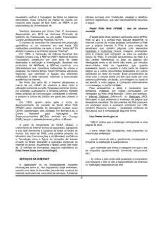 necessário unificar a linguagem de todos os sistemas
conectados. Esse conjunto de regras foi escrito em
conjunto pela equipe de Bob Kalin, da ARPA, e por
especialistas da Universidade de
Stanford, liderados por Victon Cerf. O documento
desenvolvido em 1974 se chamava Protocolo de
Controle de Transmissão, ou em inglês Transmission
Control JorotocollInternet Protocol (TCP/IP).
O número de conexões foi crescendo em proporção
geométrica, e, no momento em que havia 200
instituições conectadas na rede, o nome "protocolo" foi
abolido e passou a se chamar apenas "Internet".
Em 1985, a Fundação de Ciência Nacional dos
Estados Unidos criou a NSFnet (NSF= National Science
Foundation), constituída por uma série de redes
destinadas à educação e investigação. Baseada nos
protocolos da ARPAnet, a NSFnet construiu uma
infra-estrutura que conectava instituições de ensino e
pesquisa. Ao mesmo tempo, foram formadas estruturas
regionais, que permitiam a ligação das diferentes
instituições à rede nacional, inserindo a comunidade
acadêmica na Internet.
No início dos anos 90, a Internet ultrapassou a
marca de um milhão de usuários e teve início a
utilização comercial da rede. Empresas pioneiras (como,
por exemplo, Compuserve e America Onfine) montam
redes próprias de comunicação, conectadas à Internet,
e passam a cobrar do público em geral pelo acesso à
rede.
Em 1993, quatro anos após o início do
desenvolvimento do conceito de World Wide Web
(WWW) pelos cientistas do laboratório nuclear suíço
CERN, coordenados pelo cientista Tim Berners-Lee, o
Centro Nacional para Aplicações em
Supercomputadores (NCSA), sediado em Chicago
(EUA), lançou o primeiro browser gráfico: o Mosaic.
A partir do lançamento do NCSA Mosaic, o
crescimento da Internet tornou-se espantoso, agregando
a sua rede servidores e usuários de todos os locais do
mundo. Em maio de 1995, uma portaria conjunta do
Ministério das Comunicações e do Ministério da Ciência
e Tecnologia criou a figura do provedor de acesso
privado no Brasil, liberando a operação comercial da
Internet no Brasil. Atualmente o Brasil conta com mais
de 12 milhões de internautas, segundo estimativas do
(http://www.ibope.com.br/eratings/).
SERVIÇOS DA INTERNET
A capacidade de os computadores trocarem
informações entre si, não importando onde estiverem,
usando uma rede de conexões, permite aos usuários da
Internet usufruírem de uma série de serviços. A Internet
oferece serviços com finalidades, atuação e detalhes
técnicos específicos, que são resumidamente descritos
a seguir.
World Wide Web (WWW) - teia de alcance
mundial
A World Wide Web, também conhecida como WWW,
Web ou W3, é o serviço mais popular disponível na
Internet, a ponto de muitas pessoas confundirem a Web
com a própria Internet. A Web é uma coleção de
servidores que contém páginas com elementos
hipertexto e multimídia (textos, imagens, animações,
sons e vídeos) que compõem os sites ou websites
(locais da Web). A principal característica da Web é o
seu caráter hipertextual, ou seja, as páginas são
interligadas entre si de forma não linear, por vínculos
denominados links ou hyperlinks, que, quando
acessados, levam o usuário a outra parte da mesma
página ou a outros documentos localizados em outros
servidores ao redor do mundo. Esse procedimento de
clicar com o mouse sobre um link (que pode ser uma
palavra sublinhada, um botão, uma imagem ou ícone) e
ser levado a outra página, é conhecido informalmente
como navegar ou surfar na Web.
Para acessarmos a Web, é necessário que
tenhamos instalado em nosso computador um
navegador da Web (Web Browser , como, por exemplo,
o Internet Explorer (Microsoft) ou Netscape (AOL
Netscape), e que saibamos o endereço da página que
desejamos visualizar. Os documentos da Web possuem
um endereço único e exclusivo conhecido por URL
(Uniforni Resource Locator - Localizador Uniforme de
Recursos), que é composto da seguinte forma:
http://www.saude.gov.br
* http://: indica que o endereço corresponde a uma
página da Web
o www: letras não obrigatórias, mas presentes na
maioria dos endereços
- saude: nome do site e, geralmente, corresponde à
empresa ou instituição à qual pertence
- gov: extensão que indica a categoria em que o site
se enquadra (governamental, comercial, educacional,
etc.)
- br: indica o país onde está localizado o computador
que hospeda o site (e não a nacionalidade da empresa
ou instituição responsável por ele)
4
 