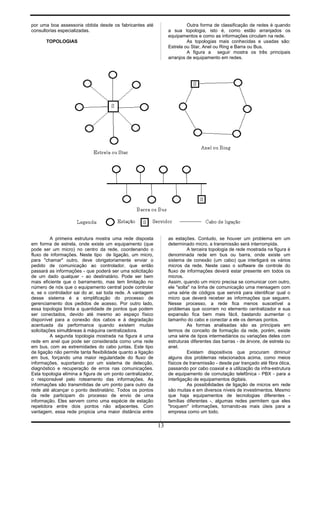 por uma boa assessoria obtida desde os fabricantes até
consultorias especializadas.
TOPOLOGIAS
Outra forma de classificação de redes é quando
a sua topologia, isto é, como estão arranjados os
equipamentos e como as informações circulam na rede.
As topologias mais conhecidas e usadas são:
Estrela ou Star, Anel ou Ring e Barra ou Bus.
A figura a seguir mostra os três principais
arranjos de equipamento em redes.
A primeira estrutura mostra uma rede disposta
em forma de estrela, onde existe um equipamento (que
pode ser um micro) no centro da rede, coordenando o
fluxo de informações. Neste tipo de ligação, um micro,
para "chamar" outro, deve obrigatoriamente enviar o
pedido de comunicação ao controlador, que então
passará as informações - que poderá ser uma solicitação
de um dado qualquer - ao destinatário. Pode ser bem
mais eficiente que o barramento, mas tem limitação no
número de nós que o equipamento central pode controlar
e, se o controlador sai do ar, sai toda rede. A vantagem
desse sistema é a simplificação do processo de
gerenciamento dos pedidos de acesso. Por outro lado,
essa topologia limita a quantidade de pontos que podem
ser conectados, devido até mesmo ao espaço físico
disponível para a conexão dos cabos e à degradação
acentuada da performance quando existem muitas
solicitações simultâneas à máquina centralizadora.
A segunda topologia mostrada na figura é uma
rede em anel que pode ser considerada como uma rede
em bus, com as extremidades do cabo juntas. Este tipo
de ligação não permite tanta flexibilidade quanto a ligação
em bus, forçando uma maior regularidade do fluxo de
informações, suportando por um sistema de detecção,
diagnóstico e recuperação de erros nas comunicações.
Esta topologia elimina a figura de um ponto centralizador,
o responsável pelo roteamento das informações. As
informações são transmitidas de um ponto para outro da
rede até alcançar o ponto destinatário. Todos os pontos
da rede participam do processo de envio de uma
informação. Eles servem como uma espécie de estação
repetidora entre dois pontos não adjacentes. Com
vantagem, essa rede propicia uma maior distância entre
as estações. Contudo, se houver um problema em um
determinado micro, a transmissão será interrompida.
A terceira topologia de rede mostrada na figura é
denominada rede em bus ou barra, onde existe um
sistema de conexão (um cabo) que interligará os vários
micros da rede. Neste caso o software de controle do
fluxo de informações deverá estar presente em todos os
micros.
Assim, quando um micro precisa se comunicar com outro,
ele "solta" na linha de comunicação uma mensagem com
uma série de códigos que servirá para identificar qual o
micro que deverá receber as informações que seguem.
Nesse processo, a rede fica menos suscetível a
problemas que ocorram no elemento centralizador e sua
expansão fica bem mais fácil, bastando aumentar o
tamanho do cabo e conectar a ele os demais pontos.
As formas analisadas são as principais em
termos de conceito de formação da rede, porém, existe
uma série de tipos intermediários ou variações deles com
estruturas diferentes das barras - de árvore, de estrela ou
anel.
Existem dispositivos que procuram diminuir
alguns dos problemas relacionados acima, como meios
físicos de transmissão - desde par trançado até fibra ótica,
passando por cabo coaxial e a utilização da infra-estrutura
de equipamento de comutação telefônica - PBX - para a
interligação de equipamentos digitais.
As possibilidades de ligação de micros em rede
são muitas e em diversos níveis de investimentos. Mesmo
que haja equipamentos de tecnologias diferentes -
famílias diferentes -, algumas redes permitem que eles
"troquem" informações, tornando-as mais úteis para a
empresa como um todo.
13
 