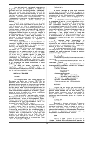 Uma aplicação mais interessante para usuários
de grandes sistemas é a possibilidade de substituir os
terminais burros por microcomputadores "inteligentes".
Essa troca poderá trazer benefícios ao tratamento da
informação, pois o usuário acessa o banco de dados no
mainframe e traz para o seu micro as informações que
necessita, processando-as independentemente, em
certos casos com programas mais adequados ao tipo de
processamento desejado - planilha eletrônica, por
exemplo.
Quando uma empresa mantém um precioso
banco de dados num computador (de grande porte ou
não), ele somente será útil se as pessoas que dirigirem a
empresa tiverem acesso a essas informações para que as
decisões sejam tomadas em função não de hipóteses
mas sobre a própria realidade da empresa, refletida pelas
informações contidas no banco de dados. Por exemplo, a
posição do estoque de determinado produto poderá levar
a perdas de recursos quando esta informação for
imprecisa; ou então, uma estimativa errônea de despesas
poderá comprometer decisões de expansão e
crescimento da empresa.
Havendo possibilidade de comunicação entre um
computador central e um micro de um gerente financeiro,
os dados e informações podem ser usados com maior
segurança e as decisões mais conscientes.
Para os PC existem uma tendência para uma
arquitetura não - estrela com duas características
importantes. Um ou mais dos micros da rede com maior
capacidade, isto é, um equipamento baseado num 80286
ou 80386, que é chamado servidor da rede que
normalmente é formado por 10 a 20 PC. Outra
característica é o surgimento dos PC sem unidades de
disco (Diskless). Esta estação de trabalho com vídeo,
memória, teclado e conexão de rede terá um custo baixo
e irá compartilhar os discos, impressoras e outros
periféricos da rede.
As redes em estrela continuarão a ser
importantes quando a aplicação exigir um
compartilhamento multiusuário com uma concorrência de
uso de arquivos centralizados intensa.
SERVIÇOS PÚBLICOS
RENPAC
Em operação desde 1985, a Rede Nacional de
Comutação de Dados por Pacotes (RENPAC), da
Embratel, oferece ao mercado uma extensa gama de
aplicações em comunicação de dados, tais como: ligação
de departamentos de processamento de dados de uma
empresa e suas filiais, espalhadas na mesma cidade ou
em cidades de outros estados; formação de pequenas
redes, como de hotéis para serviços de reserva e turismo;
acesso a bancos de dados; entre outras modalidades
tradicionais de comunicação de dados.
O uso da RENPAC é aberto ao público em geral.
Todos os computadores, de micros a mainframes, podem
ligar-se à RENPAC, através da rede de telefonia pública.
No caso dos micros, o usuário necessita de um software
de comunicação de dados com o protocolo TTY ou X-25
(protocolo interno da RENPAC) e modem.
Para os computadores de médio e grande porte,
o usuário precisa, além do software específico de
comunicação de dados, de um conversor que transforme
o padrão de comunicação de seu equipamento para o
protocolo X-25. O usuário pode se ligar à RENPAC
utilizando, ainda, o acesso dedicado, ou seja, uma linha
privada em conexão direta com a Rede. Além da
assinatura para utilização do serviço, o usuário paga,
também, uma tarifa pelo tempo de conexão à rede e pelo
volume de informações trafegadas.
TRANSDATA
A Rede Transdata é uma rede totalmente
síncrona para comunicação de dados abrangendo as
maiores cidades do Brasil. A técnica de multiplexação por
entrelaçamento de bits (bit interleaving) é usada para a
multiplexação dos canais e formar um agregado de 64
Kbps.
As velocidades de transmissão disponíveis para
os usuários vão de 300 até 1200 bps (assíncrono) e 1200,
2400, 4800 e 9600 bps (síncronos). Os sinais gerados
pelo Equipamento Terminal de Dados (ETD) são
convertidos pelo Equipamento de Terminação de Circuito
de Dados (ECD) para a transmissão pela linha privada de
comunicação de dados. Esta transmissão é terminada no
Centro de Transmissão ou no Centro Remoto
subordinado a este. Nestes centros os sinais são
demodulados em sinais de dados binários de acordo com
as recomendações V.24 e V.28 do CCITT. Esses sinais
são passados a equipamentos que fazem a multiplexação
até 64 Kbps.
A Transdata utiliza equipamentos de
multiplexação por divisão de tempo (TDM) para
multiplexação dos canais dos assinantes, possibilitando,
entre outros, que os códigos usados pelos equipamentos
terminais de dados seja transparente à rede.
É um serviço especializado de CD baseado em
circuitos privativos que são interconectados em modems
instalados nas suas pontas pela Embratel e alugados
(modem + linha) aos clientes.
Conceituações:
- configuração ponto-a-ponto a multiponto, local e
interurbana;
- serviço compreende manutenção dos meios de
transmissão e modems;
- inclui suporte técnico/comercial no
dimensionamento, implantação, manutenção e ampliação.
Características:
- Circuitos dedicados:
- ponto-a-ponto;
- multiponto.
- Classes de velocidades:
- 300, 1200 bps - assíncrono;
- 2400, 4800, 9600 bps síncrono.
- Transparente a códigos e protocolos;
- Modems fornecidos pela Embratel;
- Abrangência maior que 1000 localidades.
DATASAT
Trata-se de um serviço de comunicação de
dados de alta velocidade, via Brasilsat, que tanto pode
distribuir dados emitidos de um ponto central para
diversos pontos receptores, como a comunicação de
dados ponto-a-ponto e multi-ponto que devem ser
previamente identificados pelo gerador e o receptor de
mensagem.
INTERDATA
Destinado a setores econômicos, financeiros,
comerciais, industriais e culturais, permite o acesso de
assinantes no Brasil a bancos de dados no exterior, e
vice-versa, bem como a troca de mensagens entre
computadores instalados em diversos países, com formas
de acesso e protocolos compatíveis com os
equipamentos existentes nas redes mundiais.
DEA
Através do DEA - Diretório de Assinantes da
Embratel - o cliente tem acesso instantâneo, via telex ou
14
 
