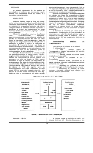 HARDWARE
O primeiro componente de um sistema de
computação é o hardware, que corresponde à parte
material, aos componentes físicos do sistema; é o
computador propriamente dito.
COMPUTADOR
Qualquer máquina capaz de fazer três coisas:
aceitar uma entrada estruturada, processá-la de acordo
com regras preestabelecidas, e produzir uma saída com
os resultados. Os computadores existentes hoje cobrem
uma gama notável de tamanhos, formatos, capacidades e
aplicações, e podem ser categorizados de várias
maneiras - dentre as quais a classe, a geração e o modo
de processamento.
Classe: Os computadores podem ser classificados
como supercomputadores, mainframes,
superminicomputadores, minicomputadores, estações de
trabalho ou microcomputadores. Se todos os outros
fatores se mantiverem iguais (por exemplo, a idade da
máquina), esta categorização servirá de indicação sobre a
velocidade, o tamanho, o custo e a capacidade do
computador. É importante lembrar que todas as
estatísticas referentes à performance e à capacidade dos
computadores são voláteis: os microcomputadores mais
sofisticados de hoje são tão poderosos quanto os
minicomputadores de alguns anos atrás.
Geração: Os computadores de primeira geração
que deixaram sua marca na história, como o UNIVAC,
surgido no início da década de 1950, se baseavam em
válvulas. Os computadores de segunda geração, que
apareceram no início da década de 1960, usavam
transistores no lugar de válvulas. Os computadores de
terceira geração, que datam do final da década de 1960,
usavam circuitos integrados no lugar dos transistores. Os
computadores de quarta geração, surgidos em meados
da década de 1970, são aqueles, como os
microcomputadores, nos quais a integração em larga
escala (LSI ou large-scale integration) permitiu que
milhares de circuitos fossem colocados num único chip.
Espera-se que os computadores de quinta geração
associem a integração em muito grande escala (VLSI ou
very-large-scale integration) com abordagens sofisticadas
ao uso da computação, como a inteligência artificial e um
processamento verdadeiramente distribuído.
Modo de processamento: Os computadores podem
ser análogos ou digitais. Os computadores análogos,
usualmente restritos aos empreendimentos científicos,
representam os valores sob a forma de sinais que variam
continuamente, e que podem assumir uma quantidade
infinita de valores dentro de uma faixa limitada, a qualquer
instante. Os computadores digitais, que para a maioria de
nós são os únicos computadores conhecidos,
representam os valores através de sinais discretos
(distintos, separados) - os bits representam os dígitos
binários 0 e 1.
O hardware é composto por vários tipos de
equipamentos, caracterizados por sua participação no
sistema como um todo. Uma divisão primária separa o
hardware em unidade central e periféricos. Tanto os
periféricos como a UCP são equipamentos eletrônicos ou
eletromecânicos.
COMPONENTES BÁSICOS DE
COMPUTADORES
Características do hardware de um sistema:
I - Unidade Central:
* UCP - Unidade Central de
Processamento: o "cérebro" da máquina, UCP ou CPU
(Central Processing Unit);
* Memória Principal ou Central: rápida,
limitada, temporária e volátil.
II - Periféricos ou Unidades de E/S -
Entrada/Saída:
* Memória Auxiliar, Secundária ou de
Massa: mais lenta, com maior capacidade e teoricamente
permanente: não volátil;
* Dispositivos ou Unidades de Entrada:
convertem informação em forma utilizável pela máquina;
* Dispositivos ou Unidades de Saída:
convertem informação utilizável pela máquina para
formatos utilizáveis externamente
ESQUEMA DE UM SISTEMA DE COMPUTADOR
UNIDADE CENTRAL A unidade central é composta em geral por
circuitos eletrônicos (CI - Circuitos Integrados), e tem
16
 