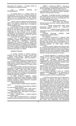 basicamente dois módulos: a Unidade Central de
Processamento e a Memória Principal.
UCP - UNIDADE CENTRAL DE
PROCESSAMENTO
O principal deles é a Unidade Central de
Processamento - UCP ou CPU - Central Processing Unit,
responsável pelo gerenciamento de todas as funções do
sistema. Em um microcomputador a UCP, também
chamada de microcomputador é um circuito integrado, um
chip.
A UCP é o centro do sistema de processamento de
dados. Essa unidade é constituída de dois elementos
básicos: a Unidade de Controle (UC) e a Unidade de
Lógica e Aritmética (ULA).
A função da UC é dirigir e coordenar as atividades
das demais unidades do sistema. Todas as atividades
internas de uma máquina são controladas pela UC. As
funções da UC são: controle de entrada de dados,
interpretação de cada instrução de um programa,
coordenação do armazenamento de informações, análise
das instruções dos programas, controle de saída de
dados, decodificação dos dados, etc.
A ULA tem como função realizar as operações
aritméticas como a adição, subtração, divisão e
multiplicação; e também as operações lógicas relacionais
como deslocamento, transferência, comparação,
classificação, etc. Quando um programa solicita uma
operação matemática ao computador, a UC entrega para
a ULA os dados envolvidos e a operação a ser utilizada. A
ULA executa o cálculo e imediatamente devolve os dados
para a UC e finalmente os dados são de alguma forma
manipulados até chegar a um objetivo.
MEMÓRIA PRINCIPAL
A memória principal ou memória central é
composta por dois tipos de circuitos: memória RAM
( Random Access Memory - Memória de Acesso
Randômico) e memória ROM ( Read Only Memory -
Memória Apenas de Leitura ).
A memória RAM necessita de energia elétrica para
manter as informações armazenadas, é volátil, isto é, se
apaga quando o equipamento é desligado e é onde o
computador armazena os programas e os dados durante
o processamento.
Já a memória ROM é gravada pelo fabricante do
equipamento com programas que dão apoio ao sistema
operacional, a BIOS ( Basic Input Output Service -
Serviços Básicos de Entrada e Saída ); é tipicamente
menor que a RAM e seu conteúdo é permanentemente
gravado pelo fabricante do computador e não depende de
energia para manter seu conteúdo.
A RAM armazena linguagens, sistema
Operacional, programas do usuário, dados para uso pelos
programas e dados sobre o estado do sistema. A ROM
armazena linguagens, sistema operacional, programas
essenciais para uso pelo usuário.
Tipos de Memória Principal:
* Memória Volátil- Conteúdo alterável, Gravação e
Leitura:
- RAM (Random Access Memory)- Memória
de acesso randômico. Pode ser:
- DRAM (Dynamic RAM) - RAM dinâmica,
representa a maior parte da memória do computador.
- SRAM (Static RAM) - RAM estática, mais rápida e
usada como memória cache.
- WRAM ( Windows RAM ) – memória específica
para ambiente gráfico
- EDO – RAM ( EXTEND DATA OUT ) – Variação da
DRAM em termos de arquitetura, sendo 30% mais rápida.
- SDRAM – ( Synchronous DRAM ) – Atuando em
sincronismo com o microprocessador, sendo mais rápida
do que a EDO RAM, com tempo de acesso de 10 ns.
- CACHE PIPELINE – Memória intermediária entre o
microprocessador e os periféricos de leitura e gravação,
agilizando o processamento dos dados.
Observação: A velocidade de leitura e gravação das
dram variam de 50 ns a 80 ns, já as memórias utilizadas
em cache variam de 15 ns a 20 ns ( nanosegundos), com
exceção da SDRAM que é de 10 ns.
* Memória Não-Volátil- Somente para leitura:
- ROM (Read Only Memory)-
Memória somente para leitura, conteúdo gravado durante
a sua fabricação.
- PROM (Programmable ROM)- ROM
programável, conteúdo gravado em equipamento
especial pelo usuário.
- EPROM (Eraseble PROM)- PROM
reprogramável após ter seu conteúdo apagado por raios
ultravioleta.
- EEPROM (Electrically EPROM)- ROM
reprogramável por impulsos elétricos.
Tipos de Memória:
A memória convencional é composta pelos
primeiros 640 Kb de memória no computador. Uma vez
que o próprio DOS (Sistema Operacional em Disco)
administra esta memória, não há necessidade de um
gerenciador adicional de memória para usá-la. Todos os
programas baseados em DOS exigem memória
convencional.
A área de memória superior são os 384 Kb acima
da memória convencional de 640 Kb no computador. Esta
área é utilizada pelo hardware do sistema, por exemplo, o
adaptador de vídeo. Nos computadores 80386 e 80486
essa área pode ser usada para executar controladores de
dispositivo e programas residentes em memória.
A memória estendida é a memória de acesso
aleatório acima de 1 MB em computadores 80286, 80386
e 80486, e, em geral, fica instalada na placa-mãe,
podendo ser acessada diretamente pelo
microprocessador. Esta memória exige um gerenciador
( HIMEM.SYS ) de memória estendida. O Windows e seus
aplicativos exigem este tipo de memória.
A memória alta são os primeiros 64 Kb da memória
estendida. Em um computador com memória estendida, o
DOS é instalado para ser executado na área de memória
alta. Isto deixa mais memória convencional disponível
para a execução de programas.
A memória expandida é parte da memória
estendida transformada através de um gerenciador de
memória ( EMM386.EXE ) . Utilizada por alguns
aplicativos baseados no DOS, principalmente jogos.
A memória cachê funciona como um buffer entre o
processador e a memória. Sua tarefa é fornecer ao
processador o que precisa de memória. Se não tiver o
que o processador precisa, ela vai buscar na memória,
passa a informação para o processador e faz uma cópia
do conteúdo atual para o caso do processador precisar
das informações novamente. A memória cachê interna é
colocada dentro do chip da UCP, e tem entre 8 e 32 KB. A
externa é composta por chips de SRAM ou PIPELINE
alojados na placa-mãe e tem entre 8 KB e 1 Mb.
Memória virtual são os espaços alocados pela
UCP geralmente nos discos rígidos tratados como se
fossem páginas de memória principal, só que bem mais
lentos que esta por dependerem de leitura e gravação em
discos. É também uma técnica que permite a aplicação
trabalhar como se o sistema fosse dotado de uma grande
memória principal uniforme embora, na realidade, ela seja
bem menor, mais fragmentada e/ou parcialmente
17
 