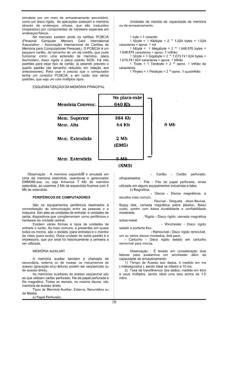 simulada por um meio de armazenamento secundário,
como um disco rígido. As aplicações acessam a memória
através de endereços virtuais, que são traduzidos
(mapeados) por componentes de hardware especiais em
endereços físicos.
No mercado existem ainda os cartões PCMCIA
(Personal Computer Memory Card International
Association - Associação Internacional de Cartões de
Memória para Computadores Pessoais). O PCMCIA é um
pequeno cartão, do tamanho de um de crédito, que pode
funcionar como uma extensão de memória, placa
fax/modem, disco rígido e placa padrão SCSI. Há três
padrões para esse tipo de cartão, já estando previsto o
quarto padrão (de tamanho reduzido em relação aos
antecessores). Para usar é preciso que o computador
tenha um conector PCMCIA, e em razão dos vários
padrões, que seja um com múltiplos tipos.
Unidades de medida de capacidade de memória
ou de armazenamento:
1 byte = 1 caracter
1 Kbyte = 1 Kilobyte = 2 10
1.024 bytes = 1.024
caracteres = aprox. 1 mil
1 Mbyte = 1 Megabyte = 2 20
1.048.576 bytes =
1.048.576 caracteres = aprox. 1 milhão
1 Gbyte = 1 Gigabyte = 2 30
1.073.741.824 bytes =
1.073.741.824 caracteres = aprox. 1 bilhão
1 Tbyte = 1 Terabyte = 2 40
aprox. 1 trilhão de
caracteres.
1 Pbytes = 1 Petabyte = 2 50
aprox. 1 quadrilhão
ESQUEMATIZAÇÃO DA MEMÓRIA PRINCIPAL
Observação : A memória expandida é emulada em
cima da memória estendida, usando-se o gerenciador
EMM386.exe, ou seja tinhamos 7 Mb de memória
estendida, ao usarmos 2 Mb de expandida ficamos com 5
Mb de estendida.
PERIFÉRICOS DE COMPUTADORES
São os equipamentos periféricos destinados à
concretização da comunicação entre as pessoas e a
máquina. São eles as unidades de entrada e unidades de
saída, dispositivos que complementam como periféricos o
hardware da unidade central.
Existem várias formas e tipos de unidades de
entrada e saída. As mais comuns, e presentes em quase
todos os micros, são o teclado (para entrada) e o monitor
de vídeo (para saída). Outra unidade de saída padrão é a
impressora, que por sinal foi historicamente a primeira a
ser utilizada.
MEMÓRIA AUXILIAR
A memória auxiliar também é chamada de
secundária, externa ou de massa; os mecanismos de
acesso (gravação e/ou leitura) podem ser seqüenciais ou
de acesso direto.
As memórias auxiliares de acesso seqüencial são
as que utilizam cartão perfurado, fita de papel perfurada e
fita magnética. Todas as demais, na maioria discos, são
memória de acesso direto.
Tipos de Memória Auxiliar, Externa, Secundária ou
de Massa:
a) Papel Perfurado:
- Cartão - Cartão perfurado,
ultrapassados.
- Fita - Fita de papel perfurada, ainda
utilizada em alguns equipamentos industriais e telex.
b) Magnética:
- Discos - Discos magnéticos, a
escolha mais comum.
. Flexível - Disquete , disco flexível,
floppy disk, camada magnética sobre plástico. Baixo
custo, porém com baixa durabilidade e confiabilidade
moderada.
. Rígido - Disco rígido: camada magnética
sobre metal.
- Winchester - Disco rígido
selado e portanto fixo.
- Removível - Disco rígido removível,
um ou vários discos montados, disk pack.
- Cartucho - Disco rígido selado em cartucho
removível para micros.
Observação : É levado em consideração dois
fatores para avaliarmos um winchester além da
capacidade de armazenamento:
1) Tempo de Acesso aos dados, é medido em ms
( milesegundos ), sendo ídeal se inferior a 10 ms.
2) Taxa de transfêrencia dos dados, medida em kb/s
e seus múltiplos, sendo ídeal uma taxa acima de 1,5
mb/s.
18
 