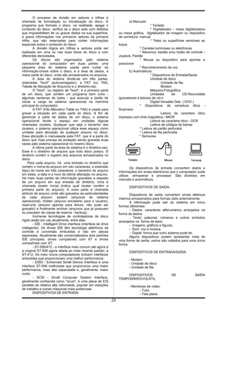 O processo de divisão em setores e trilhas é
chamado de formatação ou inicialização do disco. O
programa que formata o disco, na realidade, apaga o
conteúdo do disco, verifica se o disco está com defeitos
que impossibilitam ler ou gravar dados na sua superfície,
e grava informações nos primeiros setores da primeira
trilha, que são reservadas para conter informações
especiais sobre o conteúdo do disco.
A divisão lógica em trilhas e setores pode ser
realizada em uma ou nas duas faces do disco e com
diferentes densidades.
Os discos são organizados pelo sistema
operacional do computador em duas partes: uma
pequena área do sistema usada para cuidar da
informação-chave sobre o disco, e a área de dados, a
maior parte do disco, onde são armazenados os arquivos.
A área do sistema divide-se em três partes,
chamadas "boot" (autocarregador), a FAT (ou TAA,
Tabela de Alocação de Arquivos) e o diretório-raiz.
O "boot", ou registro de "boot", é a primeira parte
de um disco, que contém um programa bem curto -
algumas centenas de bytes - que executa a tarefa de
iniciar a carga do sistema operacional na memória
principal do computador.
A FAT (File Allocation Table ou TAA) é usada para
gravar a situação em cada parte do disco. A fim de
gerenciar a parte de dados de um disco, o sistema
operacional divide o espaço em unidades lógicas
chamadas clusters. Qualquer que seja o tamanho dos
clusters, o sistema operacional utiliza esse espaço como
unidade para alocação de qualquer arquivo no disco.
Essa alocação é manuseada pela FAT, que é a parte do
disco que mais precisa de proteção sendo gravada duas
vezes pelo sistema operacional no mesmo disco.
A última parte da área do sistema é o diretório-raiz.
Esse é o diretório de arquivo que todo disco possui. O
diretório contém o registro dos arquivos armazenados no
disco.
Para cada arquivo, há uma entrada no diretório que
contém o nome-do-arquivo em oito caracteres, a extensão
(tipo) do nome em três caracteres, o tamanho do arquivo
em bytes, a data e a hora da última alteração no arquivo.
Há mais duas partes de informação gravadas a respeito
de um arquivo em sua entrada de diretório. Uma é
chamada cluster inicial (indica qual cluster contém a
primeira parte do arquivo). A outra parte é chamada
atributo de arquivo onde são gravados as particularidades
de cada arquivo: system (arquivos do sistema
operacional), hidden (arquivo encoberto para o usuário),
read-only (arquivo apenas para leitura, não pode ser
gravado) e finalmente archive (arquivos que já possuem
ou precisam de cópias de reserva - backup).
Inúmeras tecnologias de controladoras de disco
rígido estão em uso atualmente, entre elas:
- IDE - Intelligent Drive interface (interface de drive
inteligente). Os drives IDE têm tecnologia eletrônica de
controle e conversão embutidas e não em placas
separadas. Atualmente são comercializados dois padrões
IDE principais: drives compatíveis com AT e drives
compatíveis com XT.
- ST-506/412 - a interface mais comum até agora é
a original ST-506 agora aliada ao mais recente padrão, a
ST-412. Os mais novos computadores incluem interfaces
embutidas que proporcionam uma melhor performance.
- ESDI - Enhanced Small Device Interface é uma
interface ST-506 melhorada que proporciona uma maior
performance, mais alta capacidade e, geralmente, maior
custo.
- SCSI - Small Computer System Interface,
geralmente conhecida como "scusi", é uma placa de E/S
paralela de relativa alta velocidade, popular em estações
de trabalho e outras máquinas mais poderosas.
DISPOSITIVOS DE ENTRADA:
a) Manuais:
* Teclado
* Digitalizador - mesa digitalizadora
ou mesa gráfica, digitalizador de imagem ou dispositivo
de varredura manual
* Telas ou superfícies sensíveis ao
toque
* Canetas luminosas ou eletrônicas
* Alavanca, bastão e/ou botão de controle -
Joystick, Paddle
* Mouse ou dispositivo para apontar e
posicionar
* Reconhecimento de voz
b) Automáticos:
* Dispositivos de Entrada/Saída:
Unidade de disco
Unidade de fita
Modem
Máquina Fotográfica
Unidades de CD-Recordable
(gravadores e leitores de cd-r)
Digital Versatile Disk ( DVD )
* Dispositivos de varredura ótica -
Scanners:
Leitora de caractere ótico
impresso com tinta magnética - MICR
Leitora de caractere ótico - OCR
Leitora de códigos de barras
* Leitora de cartão perfurado
* Leitora de fita perfurada
* Sensores
Os dispositivos de entrada convertem dados e
informações em sinais eletrônicos que o computador pode
utilizar, armazenar e processar. São divididos em
manuais e automáticos.
DISPOSITIVOS DE SAÍDA:
Dispositivos de saída convertem sinais elétricos
internos armazenados para formas úteis externamente.
A informação pode sair do sistema em cinco
formas diferentes:
- Dados: caracteres alfanumérico arranjados na
forma de dados.
- Texto: palavras, números e outros símbolos
arranjados na forma de texto.
- Imagens: gráficos e figuras.
- Som: voz e música.
- Digital: forma que outro sistema pode ler.
Alguns dispositivos podem apresentar mais de
uma forma de saída; outros são voltados para uma única
forma.
DISPOSITIVOS DE ENTRADA/SAÍDA:
- Modem
- Unidade de disco
- Unidade de fita
DISPOSITIVOS DE SAÍDA
TEMPORÁRIO/VOLÁTIL
- Monitores de vídeo:
- Tubo
- Tela plana
20
 