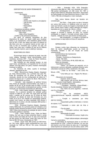 DISPOSITIVOS DE SAÍDA PERMANENTE:
- Impressoras:
- De impacto:
* Matricial ou serial
* Margarida
* Linear
- Outras (não impacto ou de página):
* Jato de tinta
* Térmica
* Eletrostática
* Laser
- Traçadores de gráficos, plotters
- Impressão direta em filme:
- Micro filme
- Slide e filme fotográfico
- Cartão ou fita perfurada (obsoletos)
Em geral, os sistemas necessitam de dois
dispositivos de saída: um rápido volátil para visualizar
dados e um permanente. Uma estatística global mostra
que de 50% a 90% dos dados que saem do sistema só
são lidos uma vez, e a grande maioria só tem valor se
visto ou lido no momento que é gerado. Ou seja, em
média, bem mais que a metade do que sai do sistema
não tem sentido imprimir, pois é volátil por natureza.
MONITORES DE VÍDEO
Economizam tempo e despesa de papel, mas são
muito voláteis. Recebem várias denominações como:
monitores, terminais CRT - Tubos de Raios Catódicos,
telas, vídeo, display, terminal de vídeo etc.
São divididos em dois grandes grupos: os que
usam tubos, semelhantes a um aparelho de TV e os que
utilizam uma tela plana. Em geral, mostram informações
impressa ou gráfica.
Os monitores de vídeo, quanto à tecnologia
utilizada, classificam-se em:
- MDA - Monochrome Display Adapter, Adaptador
de Vídeo Monocromático, foi o primeiro tipo para PC.
Exibe 80 caracteres por 25 linhas de texto de alta
resolução, através de uma configuração de célula de 7
pontos de largura por 11 pontos de altura. Não executa
gráficos endereçáveis por ponto.
- Hércules - este adaptador de gráficos fornece
dois modos de operação monocromática. Um modo é o
padrão de 80 por 25 de formato texto do MDA. O outro
modo é um modo gráfico endereçável por pontos, de alta
resolução, de 720 pontos horizontais por 384 linhas.
- CGA - Color Graphic Adapter, Adaptador Gráfico
Colorido, foi a primeira tentativa de exibição gráfica
colorida no IBM PC, em 1981. No modo texto ele pode
exibir o padrão de 80 colunas por 25 linhas de texto;
entretanto, as células de texto são formadas por uma
matriz de 8 por 8. Em relação às capacidades gráficas,
existem dois modos: de baixa resolução (320 pontos x
200 linhas em 4 cores) e de alta resolução (600 pontos x
200 linhas em 2 cores).
- EGA - Enhanced Graphics Adapter, Adaptador
Gráfico Melhorado, foi o primeiro passo em direção a uma
exibição gráfica decente de textos e cores, introduzido em
1985. Possui dois tamanhos de exibição de texto e várias
resoluções gráficas e coloridas.
- VGA - Video Graphics Array, Vídeo de Matriz
Gráfica, faz tudo que os tipos anteriores fazem e ainda
mais. O texto usa matriz de 9 por 14, tem uma resolução
de 640 pontos por 480 linhas, exibe 256 cores de uma
lista de 262.144 cores. Introduzido em 1987.
- SVGA - Super VGA, 800 pontos por 600 linhas,
em 16m cores. Alguns modos apresentam-se com uma
resolução de 1.024 por 768 em 16m cores. Introduzido
em 1989.
- XGA - Extended VGA, VGA Estendido,
introduzido pela IBM em 1990, com resolução de 1.024 x
768 pontos (entrelaçado), em 256 cores. Em 1991 a
VESA (Video Eletronic Standards Association, Associação
de Padronização de Video Eletrônico) lançou o XGA, com
1.024 x 768 (não entrelaçado) e maior resolução.
Dois outros fatores devem ser levados em
consideração:
Dot Pitch – Cada ponto na tela é formado
por outros três pontos e a distância entre um ponto e
outro que formam o ponto da imagem é chamdado de dot
pitch, quanto menor melhor, melhor definição da imagem,
expressos em mm e variam de .39mm a .25mm.
Entrelaçamento – A maneira como a
imagem é formada é através de linha, um monitor
entrelaçado a imagem é formada primeiro pelas linhas
impares , voltando ao início para formar as linhas pares.
Não entrelaçado – A imagem é formada de
maneira linear ou seja todas as linhas em sequência.
IMPRESSORAS
Existem muitos tipos diferentes de impressoras.
Além de serem classificadas quanto ao modo de
impressão, também o são em função de outras
características.
Características das impressoras:
Tipos de interface:
- Paralela - Centronics ou Dataproducts.
- Serial - RS 232C.
- Outros - Current loop, HP-IB, IEEE-488, etc.
Modo de impressão:
- Quantidade impressa:
* Serial - um caracter por segundo: uni ou
bidirecional e procura otimizada, qualidade próxima carta,
velocidade nominal em CPS e rendimento: 40 a 90%.
* Linear ou de linhas - uma Linha Por
Minuto - LPM.
* Uma folha por vez - Página Por Minuto -
PPM.
- Mecanismo de impressão:
* Impacto: serial ou linear.
* Não impacto: jato de tinta, térmica, laser,
led array, Líquido Cristal Digital e eletrostática.
- Tipo de caracteres impressos:
* Completos: margarida (Daise-Wheel) -
ficando obsoletas, lineares, laser e eletrostática.
* Por matriz de ponto (agulhas) - matricial,
com 9 ou 24 agulhas.
- Recursos:
- Tipo de caracteres: ASCII,
maiúscula/minúscula, especial, expandido, comprimido
etc.
- Função e caracteres por linha
(80/132,132/240).
- Capacidade gráfica (matriciais) e número
de cópias (1 a 6)
- Impressão a cores: jato de tinta e
matriciais.
- Tipo de papel:
* Formulário contínuo; rolo; largura
variável/folha solta.
- Alimentação do papel:
* Velocidade de avanço; tração e/ou
fricção.
* Papel solto/envelopes; alimentação
manual ou automática.
A velocidade da impressora linear ou de linha é
especificada em LPM - Linhas Por Minutos, um vez que
ela imprime uma linha inteira de cada vez. A impressora
serial imprime um caracter por vez (em série); assim, CPS
21
 